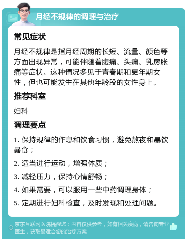 月经不规律的调理与治疗 常见症状 月经不规律是指月经周期的长短、流量、颜色等方面出现异常，可能伴随着腹痛、头痛、乳房胀痛等症状。这种情况多见于青春期和更年期女性，但也可能发生在其他年龄段的女性身上。 推荐科室 妇科 调理要点 1. 保持规律的作息和饮食习惯，避免熬夜和暴饮暴食； 2. 适当进行运动，增强体质； 3. 减轻压力，保持心情舒畅； 4. 如果需要，可以服用一些中药调理身体； 5. 定期进行妇科检查，及时发现和处理问题。