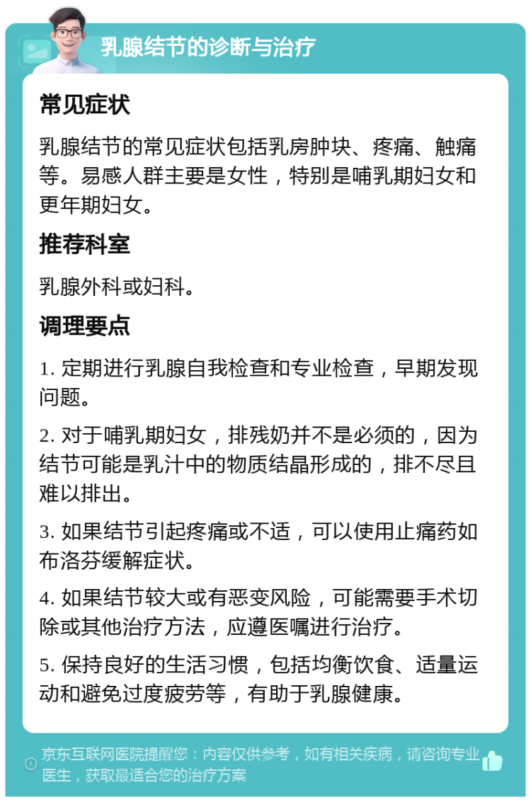 乳腺结节的诊断与治疗 常见症状 乳腺结节的常见症状包括乳房肿块、疼痛、触痛等。易感人群主要是女性，特别是哺乳期妇女和更年期妇女。 推荐科室 乳腺外科或妇科。 调理要点 1. 定期进行乳腺自我检查和专业检查，早期发现问题。 2. 对于哺乳期妇女，排残奶并不是必须的，因为结节可能是乳汁中的物质结晶形成的，排不尽且难以排出。 3. 如果结节引起疼痛或不适，可以使用止痛药如布洛芬缓解症状。 4. 如果结节较大或有恶变风险，可能需要手术切除或其他治疗方法，应遵医嘱进行治疗。 5. 保持良好的生活习惯，包括均衡饮食、适量运动和避免过度疲劳等，有助于乳腺健康。