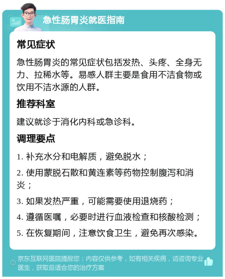 急性肠胃炎就医指南 常见症状 急性肠胃炎的常见症状包括发热、头疼、全身无力、拉稀水等。易感人群主要是食用不洁食物或饮用不洁水源的人群。 推荐科室 建议就诊于消化内科或急诊科。 调理要点 1. 补充水分和电解质，避免脱水； 2. 使用蒙脱石散和黄连素等药物控制腹泻和消炎； 3. 如果发热严重，可能需要使用退烧药； 4. 遵循医嘱，必要时进行血液检查和核酸检测； 5. 在恢复期间，注意饮食卫生，避免再次感染。