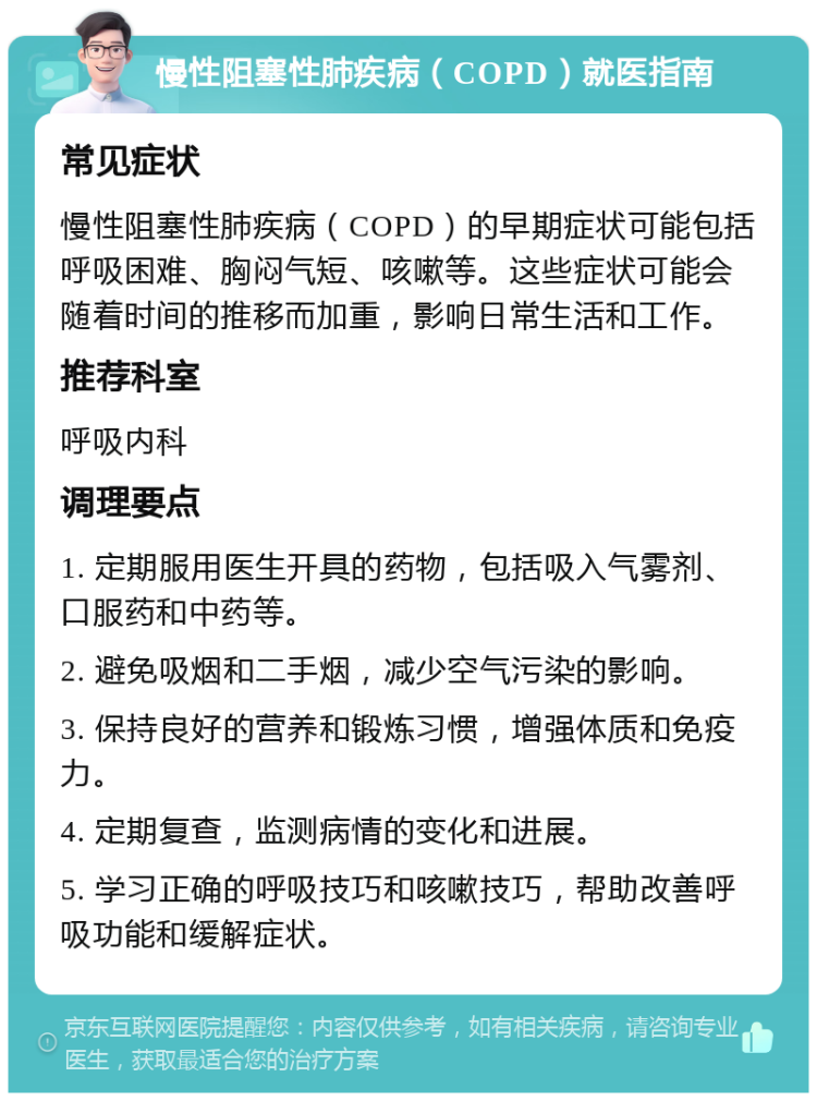 慢性阻塞性肺疾病（COPD）就医指南 常见症状 慢性阻塞性肺疾病（COPD）的早期症状可能包括呼吸困难、胸闷气短、咳嗽等。这些症状可能会随着时间的推移而加重，影响日常生活和工作。 推荐科室 呼吸内科 调理要点 1. 定期服用医生开具的药物，包括吸入气雾剂、口服药和中药等。 2. 避免吸烟和二手烟，减少空气污染的影响。 3. 保持良好的营养和锻炼习惯，增强体质和免疫力。 4. 定期复查，监测病情的变化和进展。 5. 学习正确的呼吸技巧和咳嗽技巧，帮助改善呼吸功能和缓解症状。