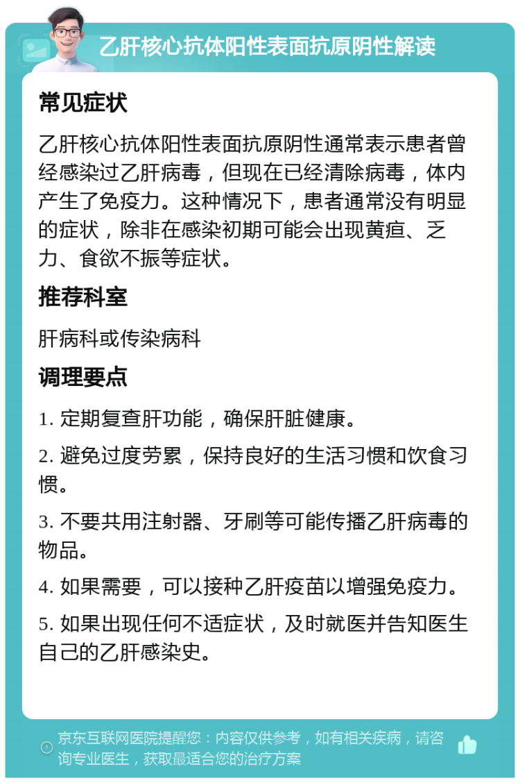 乙肝核心抗体阳性表面抗原阴性解读 常见症状 乙肝核心抗体阳性表面抗原阴性通常表示患者曾经感染过乙肝病毒，但现在已经清除病毒，体内产生了免疫力。这种情况下，患者通常没有明显的症状，除非在感染初期可能会出现黄疸、乏力、食欲不振等症状。 推荐科室 肝病科或传染病科 调理要点 1. 定期复查肝功能，确保肝脏健康。 2. 避免过度劳累，保持良好的生活习惯和饮食习惯。 3. 不要共用注射器、牙刷等可能传播乙肝病毒的物品。 4. 如果需要，可以接种乙肝疫苗以增强免疫力。 5. 如果出现任何不适症状，及时就医并告知医生自己的乙肝感染史。