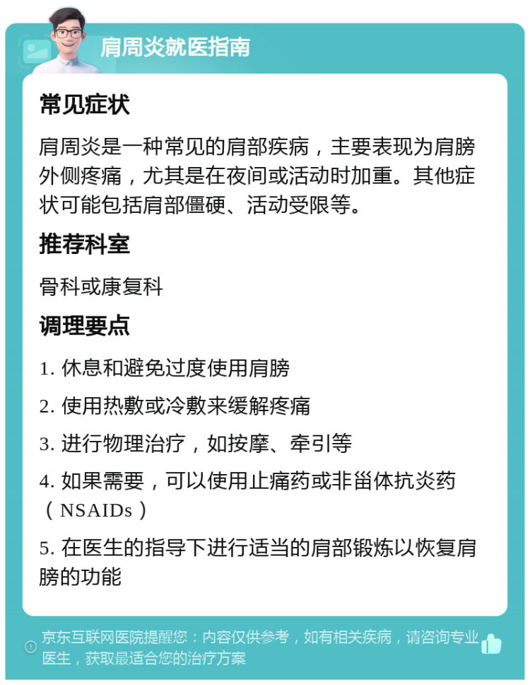 肩周炎就医指南 常见症状 肩周炎是一种常见的肩部疾病，主要表现为肩膀外侧疼痛，尤其是在夜间或活动时加重。其他症状可能包括肩部僵硬、活动受限等。 推荐科室 骨科或康复科 调理要点 1. 休息和避免过度使用肩膀 2. 使用热敷或冷敷来缓解疼痛 3. 进行物理治疗，如按摩、牵引等 4. 如果需要，可以使用止痛药或非甾体抗炎药（NSAIDs） 5. 在医生的指导下进行适当的肩部锻炼以恢复肩膀的功能