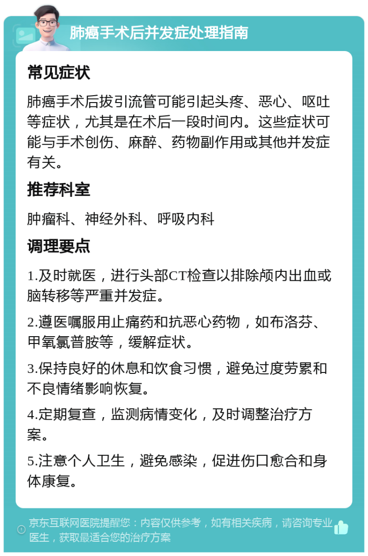 肺癌手术后并发症处理指南 常见症状 肺癌手术后拔引流管可能引起头疼、恶心、呕吐等症状，尤其是在术后一段时间内。这些症状可能与手术创伤、麻醉、药物副作用或其他并发症有关。 推荐科室 肿瘤科、神经外科、呼吸内科 调理要点 1.及时就医，进行头部CT检查以排除颅内出血或脑转移等严重并发症。 2.遵医嘱服用止痛药和抗恶心药物，如布洛芬、甲氧氯普胺等，缓解症状。 3.保持良好的休息和饮食习惯，避免过度劳累和不良情绪影响恢复。 4.定期复查，监测病情变化，及时调整治疗方案。 5.注意个人卫生，避免感染，促进伤口愈合和身体康复。