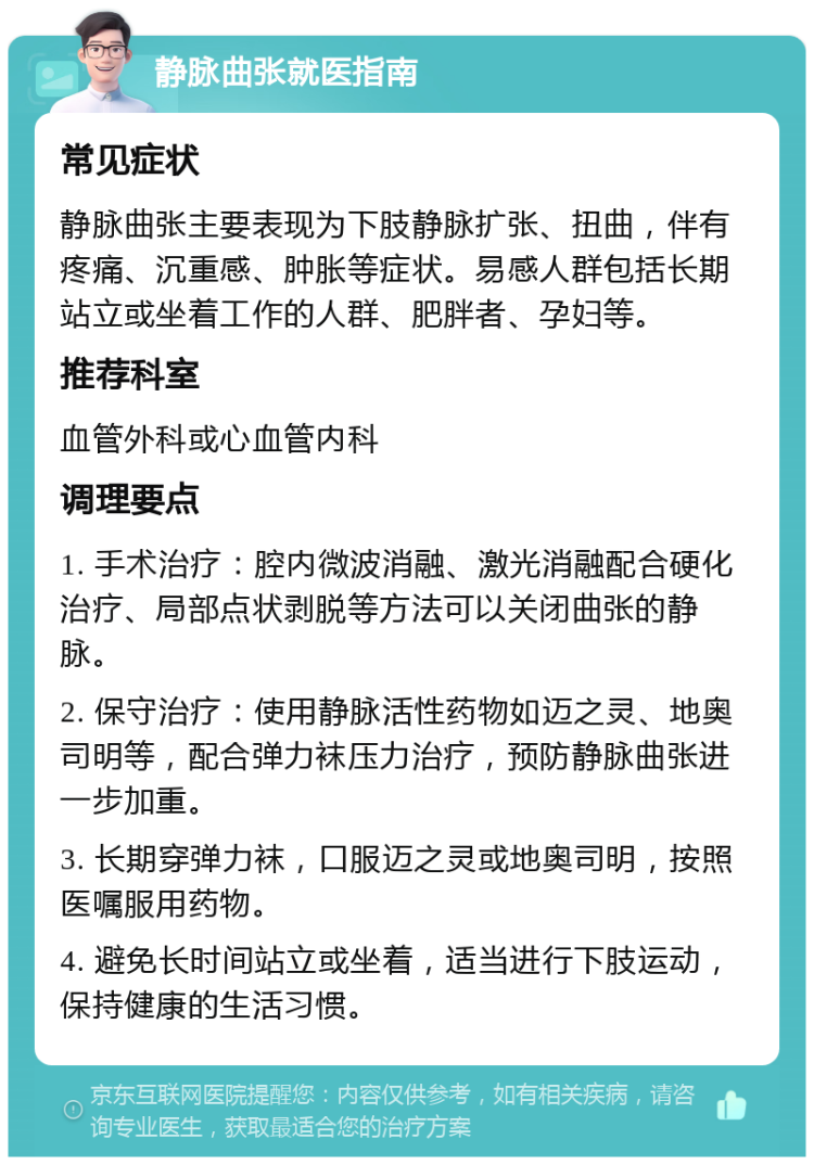 静脉曲张就医指南 常见症状 静脉曲张主要表现为下肢静脉扩张、扭曲，伴有疼痛、沉重感、肿胀等症状。易感人群包括长期站立或坐着工作的人群、肥胖者、孕妇等。 推荐科室 血管外科或心血管内科 调理要点 1. 手术治疗：腔内微波消融、激光消融配合硬化治疗、局部点状剥脱等方法可以关闭曲张的静脉。 2. 保守治疗：使用静脉活性药物如迈之灵、地奥司明等，配合弹力袜压力治疗，预防静脉曲张进一步加重。 3. 长期穿弹力袜，口服迈之灵或地奥司明，按照医嘱服用药物。 4. 避免长时间站立或坐着，适当进行下肢运动，保持健康的生活习惯。