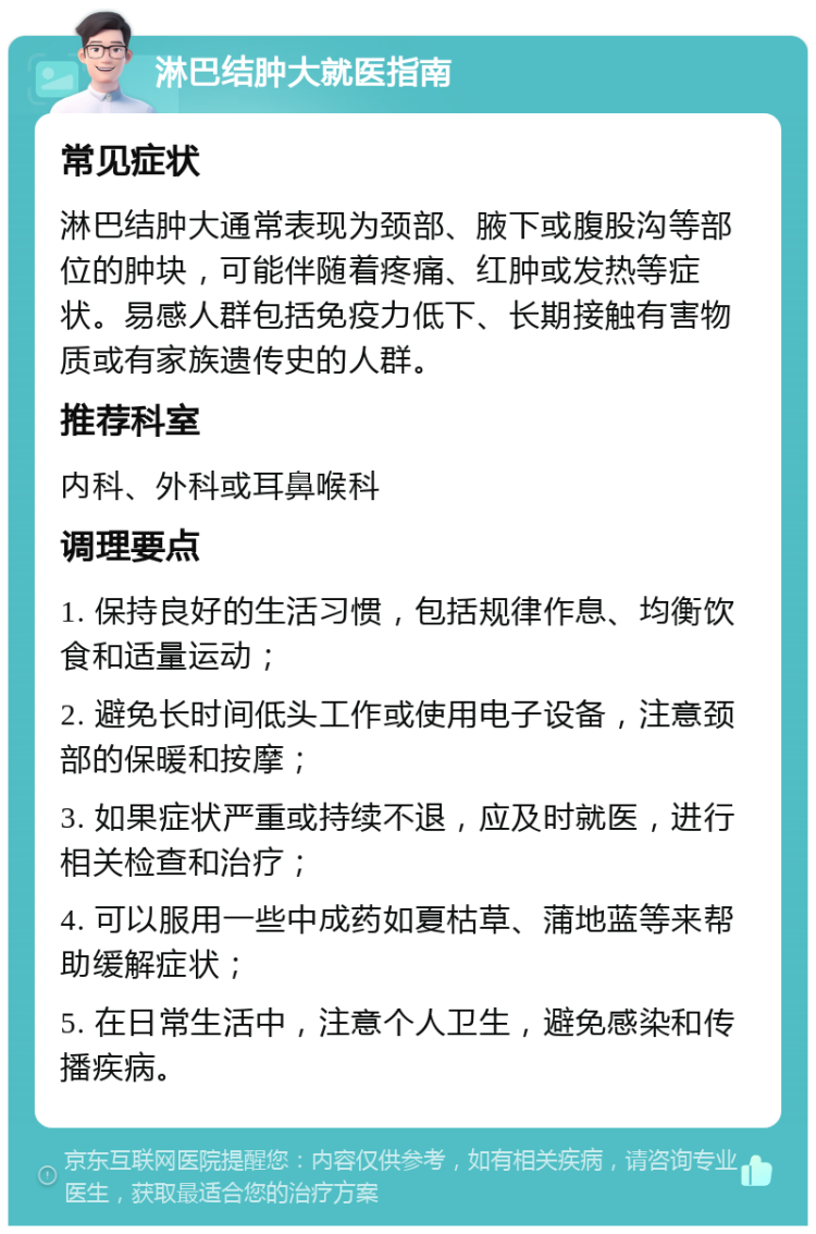 淋巴结肿大就医指南 常见症状 淋巴结肿大通常表现为颈部、腋下或腹股沟等部位的肿块，可能伴随着疼痛、红肿或发热等症状。易感人群包括免疫力低下、长期接触有害物质或有家族遗传史的人群。 推荐科室 内科、外科或耳鼻喉科 调理要点 1. 保持良好的生活习惯，包括规律作息、均衡饮食和适量运动； 2. 避免长时间低头工作或使用电子设备，注意颈部的保暖和按摩； 3. 如果症状严重或持续不退，应及时就医，进行相关检查和治疗； 4. 可以服用一些中成药如夏枯草、蒲地蓝等来帮助缓解症状； 5. 在日常生活中，注意个人卫生，避免感染和传播疾病。