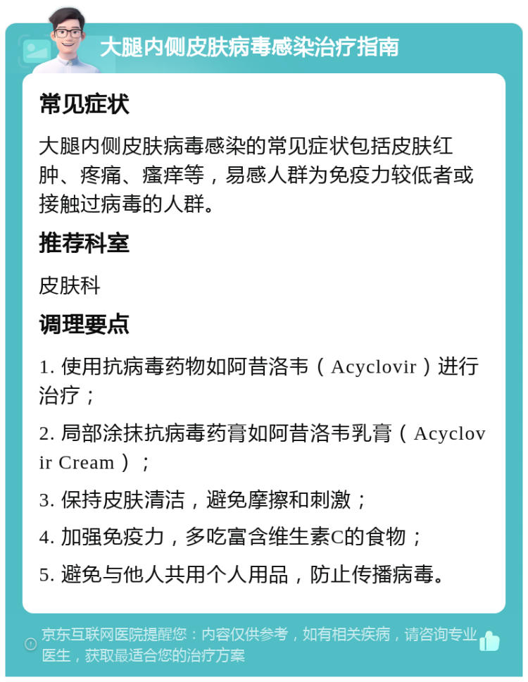 大腿内侧皮肤病毒感染治疗指南 常见症状 大腿内侧皮肤病毒感染的常见症状包括皮肤红肿、疼痛、瘙痒等，易感人群为免疫力较低者或接触过病毒的人群。 推荐科室 皮肤科 调理要点 1. 使用抗病毒药物如阿昔洛韦（Acyclovir）进行治疗； 2. 局部涂抹抗病毒药膏如阿昔洛韦乳膏（Acyclovir Cream）； 3. 保持皮肤清洁，避免摩擦和刺激； 4. 加强免疫力，多吃富含维生素C的食物； 5. 避免与他人共用个人用品，防止传播病毒。