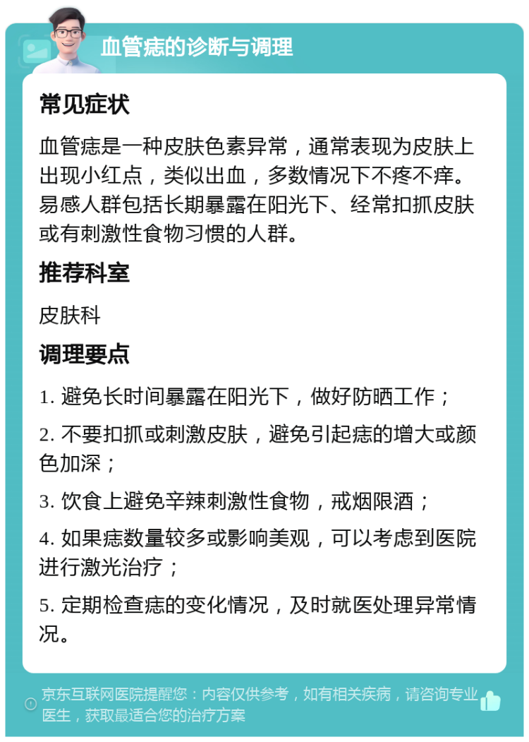 血管痣的诊断与调理 常见症状 血管痣是一种皮肤色素异常，通常表现为皮肤上出现小红点，类似出血，多数情况下不疼不痒。易感人群包括长期暴露在阳光下、经常扣抓皮肤或有刺激性食物习惯的人群。 推荐科室 皮肤科 调理要点 1. 避免长时间暴露在阳光下，做好防晒工作； 2. 不要扣抓或刺激皮肤，避免引起痣的增大或颜色加深； 3. 饮食上避免辛辣刺激性食物，戒烟限酒； 4. 如果痣数量较多或影响美观，可以考虑到医院进行激光治疗； 5. 定期检查痣的变化情况，及时就医处理异常情况。