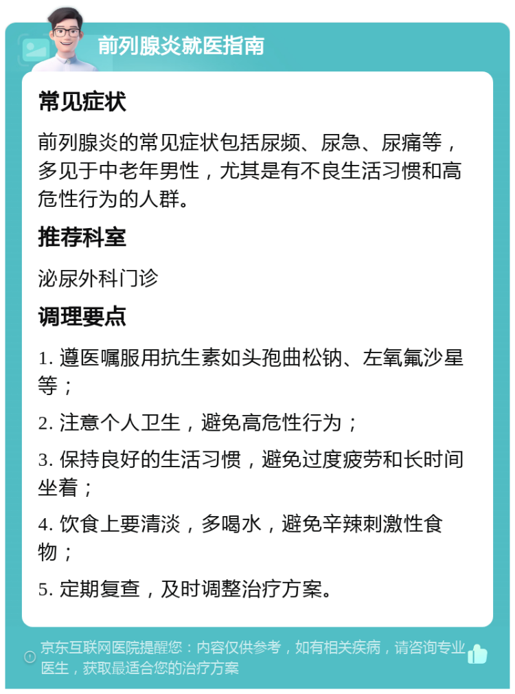 前列腺炎就医指南 常见症状 前列腺炎的常见症状包括尿频、尿急、尿痛等，多见于中老年男性，尤其是有不良生活习惯和高危性行为的人群。 推荐科室 泌尿外科门诊 调理要点 1. 遵医嘱服用抗生素如头孢曲松钠、左氧氟沙星等； 2. 注意个人卫生，避免高危性行为； 3. 保持良好的生活习惯，避免过度疲劳和长时间坐着； 4. 饮食上要清淡，多喝水，避免辛辣刺激性食物； 5. 定期复查，及时调整治疗方案。