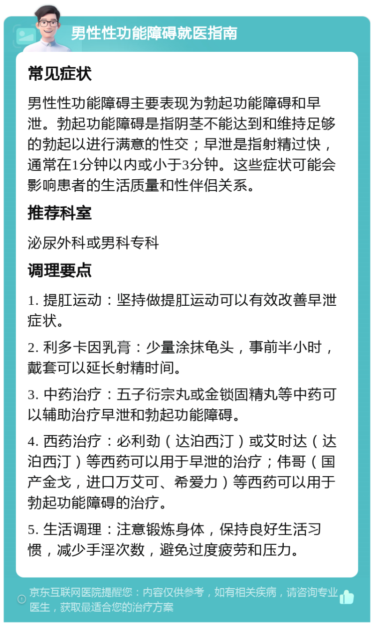 男性性功能障碍就医指南 常见症状 男性性功能障碍主要表现为勃起功能障碍和早泄。勃起功能障碍是指阴茎不能达到和维持足够的勃起以进行满意的性交；早泄是指射精过快，通常在1分钟以内或小于3分钟。这些症状可能会影响患者的生活质量和性伴侣关系。 推荐科室 泌尿外科或男科专科 调理要点 1. 提肛运动：坚持做提肛运动可以有效改善早泄症状。 2. 利多卡因乳膏：少量涂抹龟头，事前半小时，戴套可以延长射精时间。 3. 中药治疗：五子衍宗丸或金锁固精丸等中药可以辅助治疗早泄和勃起功能障碍。 4. 西药治疗：必利劲（达泊西汀）或艾时达（达泊西汀）等西药可以用于早泄的治疗；伟哥（国产金戈，进口万艾可、希爱力）等西药可以用于勃起功能障碍的治疗。 5. 生活调理：注意锻炼身体，保持良好生活习惯，减少手淫次数，避免过度疲劳和压力。