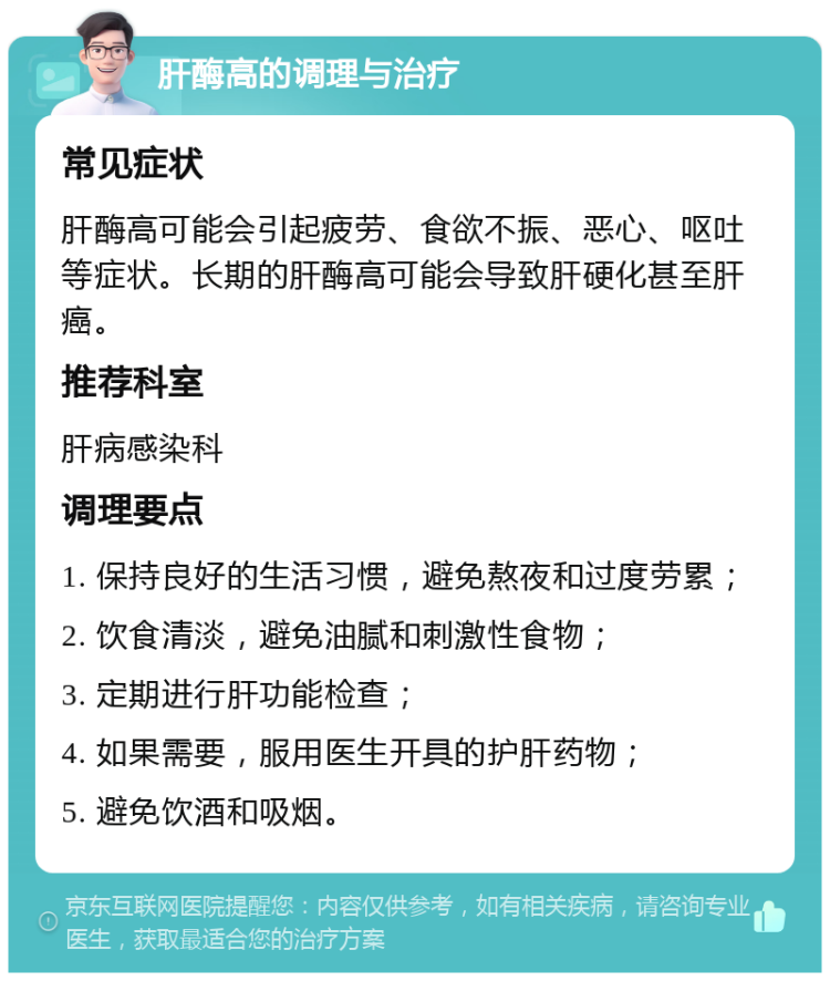 肝酶高的调理与治疗 常见症状 肝酶高可能会引起疲劳、食欲不振、恶心、呕吐等症状。长期的肝酶高可能会导致肝硬化甚至肝癌。 推荐科室 肝病感染科 调理要点 1. 保持良好的生活习惯，避免熬夜和过度劳累； 2. 饮食清淡，避免油腻和刺激性食物； 3. 定期进行肝功能检查； 4. 如果需要，服用医生开具的护肝药物； 5. 避免饮酒和吸烟。