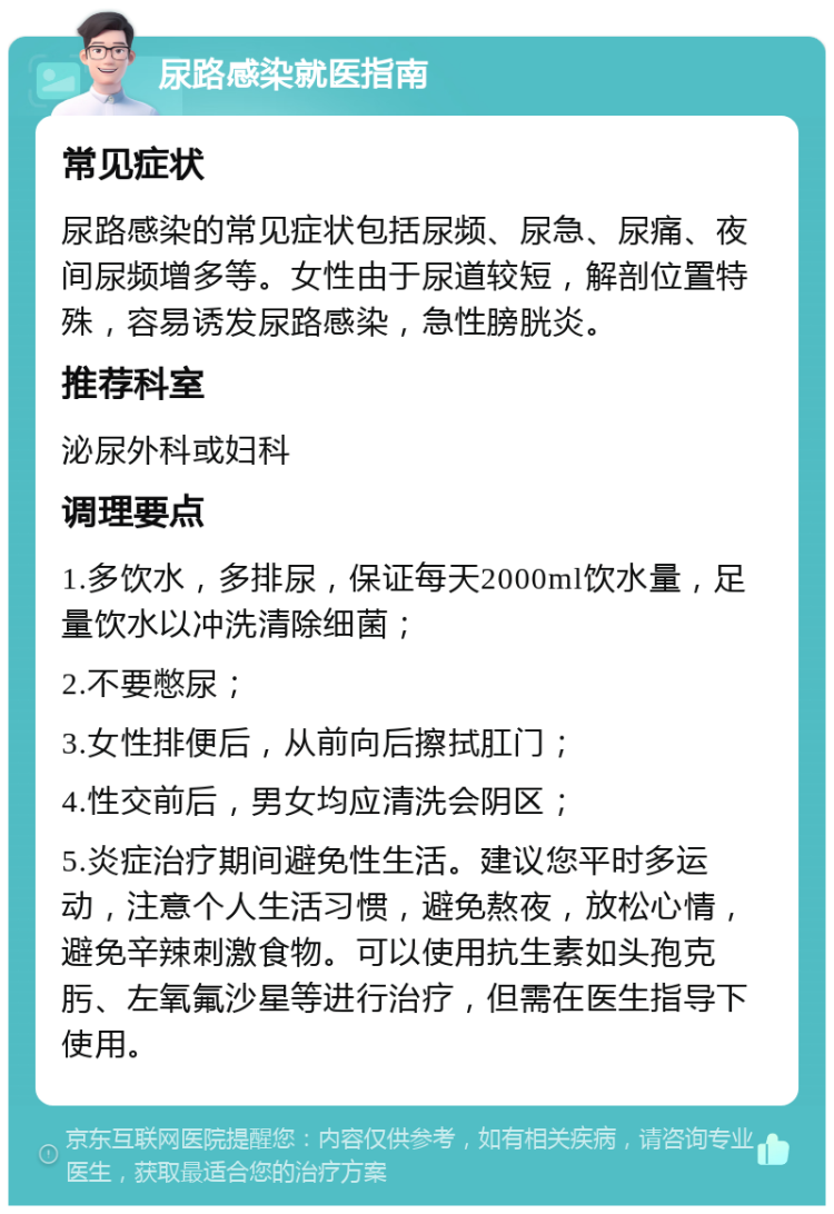 尿路感染就医指南 常见症状 尿路感染的常见症状包括尿频、尿急、尿痛、夜间尿频增多等。女性由于尿道较短，解剖位置特殊，容易诱发尿路感染，急性膀胱炎。 推荐科室 泌尿外科或妇科 调理要点 1.多饮水，多排尿，保证每天2000ml饮水量，足量饮水以冲洗清除细菌； 2.不要憋尿； 3.女性排便后，从前向后擦拭肛门； 4.性交前后，男女均应清洗会阴区； 5.炎症治疗期间避免性生活。建议您平时多运动，注意个人生活习惯，避免熬夜，放松心情，避免辛辣刺激食物。可以使用抗生素如头孢克肟、左氧氟沙星等进行治疗，但需在医生指导下使用。