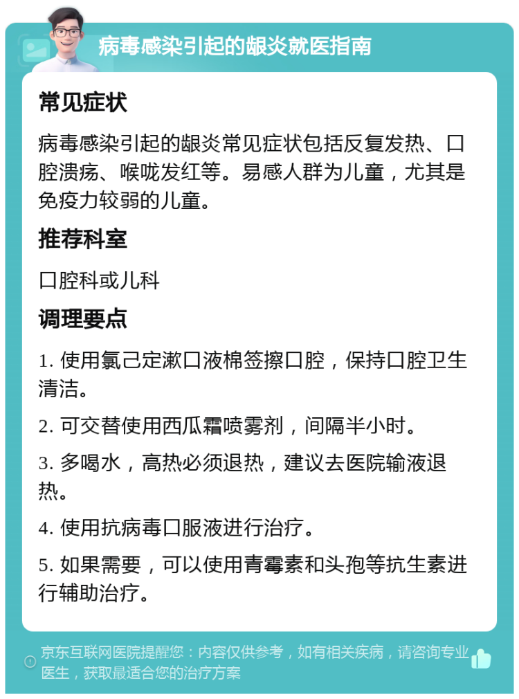 病毒感染引起的龈炎就医指南 常见症状 病毒感染引起的龈炎常见症状包括反复发热、口腔溃疡、喉咙发红等。易感人群为儿童，尤其是免疫力较弱的儿童。 推荐科室 口腔科或儿科 调理要点 1. 使用氯己定漱口液棉签擦口腔，保持口腔卫生清洁。 2. 可交替使用西瓜霜喷雾剂，间隔半小时。 3. 多喝水，高热必须退热，建议去医院输液退热。 4. 使用抗病毒口服液进行治疗。 5. 如果需要，可以使用青霉素和头孢等抗生素进行辅助治疗。