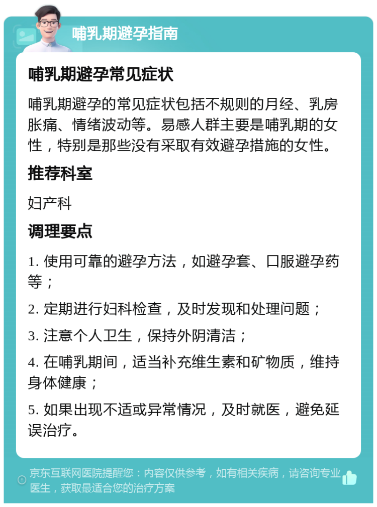 哺乳期避孕指南 哺乳期避孕常见症状 哺乳期避孕的常见症状包括不规则的月经、乳房胀痛、情绪波动等。易感人群主要是哺乳期的女性，特别是那些没有采取有效避孕措施的女性。 推荐科室 妇产科 调理要点 1. 使用可靠的避孕方法，如避孕套、口服避孕药等； 2. 定期进行妇科检查，及时发现和处理问题； 3. 注意个人卫生，保持外阴清洁； 4. 在哺乳期间，适当补充维生素和矿物质，维持身体健康； 5. 如果出现不适或异常情况，及时就医，避免延误治疗。