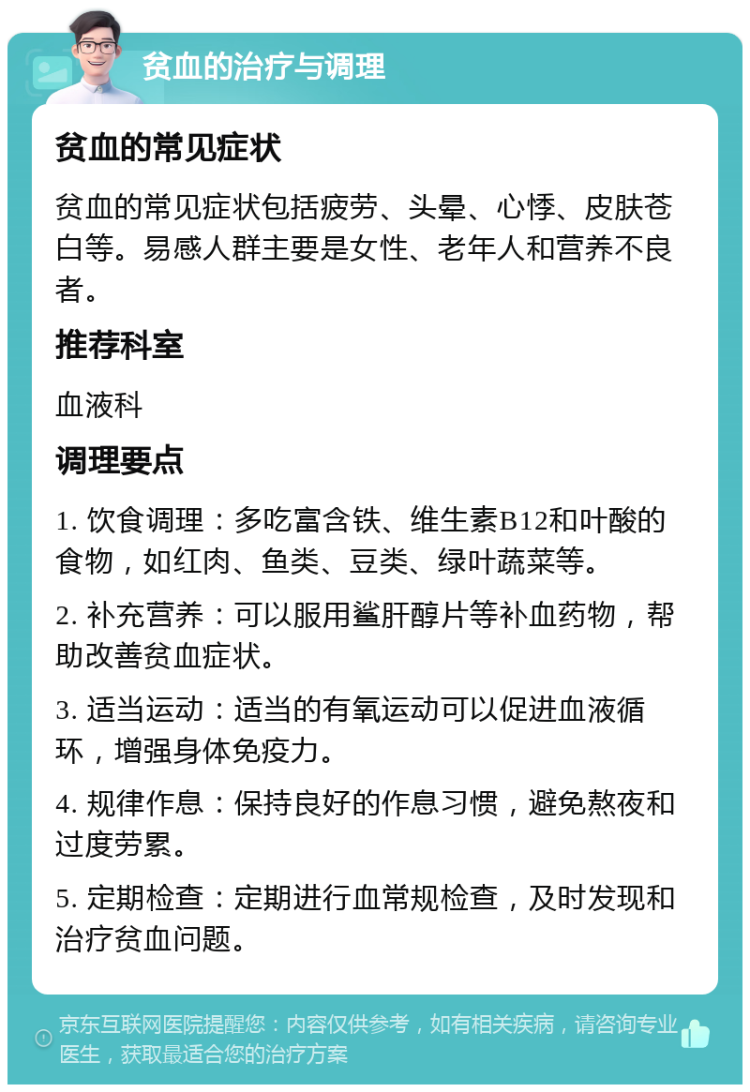 贫血的治疗与调理 贫血的常见症状 贫血的常见症状包括疲劳、头晕、心悸、皮肤苍白等。易感人群主要是女性、老年人和营养不良者。 推荐科室 血液科 调理要点 1. 饮食调理：多吃富含铁、维生素B12和叶酸的食物，如红肉、鱼类、豆类、绿叶蔬菜等。 2. 补充营养：可以服用鲨肝醇片等补血药物，帮助改善贫血症状。 3. 适当运动：适当的有氧运动可以促进血液循环，增强身体免疫力。 4. 规律作息：保持良好的作息习惯，避免熬夜和过度劳累。 5. 定期检查：定期进行血常规检查，及时发现和治疗贫血问题。