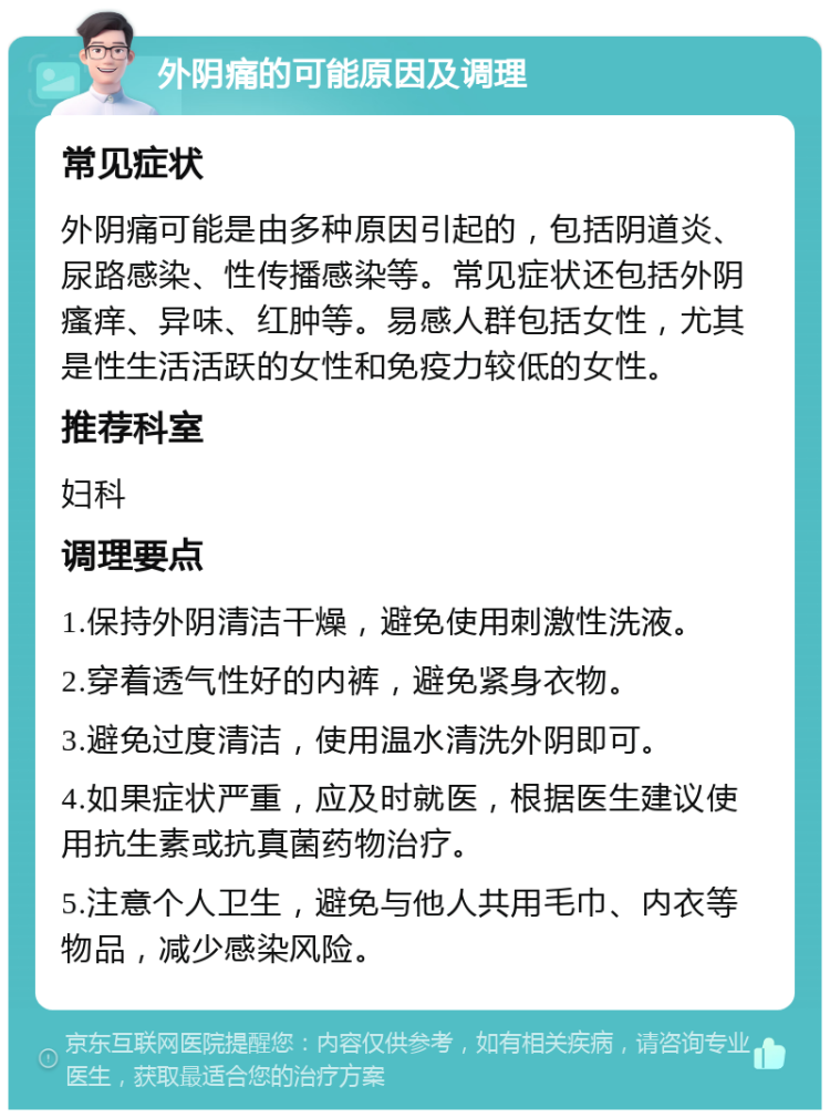 外阴痛的可能原因及调理 常见症状 外阴痛可能是由多种原因引起的，包括阴道炎、尿路感染、性传播感染等。常见症状还包括外阴瘙痒、异味、红肿等。易感人群包括女性，尤其是性生活活跃的女性和免疫力较低的女性。 推荐科室 妇科 调理要点 1.保持外阴清洁干燥，避免使用刺激性洗液。 2.穿着透气性好的内裤，避免紧身衣物。 3.避免过度清洁，使用温水清洗外阴即可。 4.如果症状严重，应及时就医，根据医生建议使用抗生素或抗真菌药物治疗。 5.注意个人卫生，避免与他人共用毛巾、内衣等物品，减少感染风险。