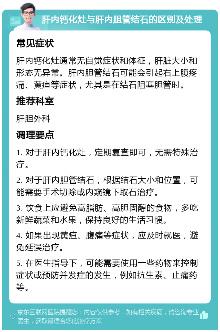 肝内钙化灶与肝内胆管结石的区别及处理 常见症状 肝内钙化灶通常无自觉症状和体征，肝脏大小和形态无异常。肝内胆管结石可能会引起右上腹疼痛、黄疸等症状，尤其是在结石阻塞胆管时。 推荐科室 肝胆外科 调理要点 1. 对于肝内钙化灶，定期复查即可，无需特殊治疗。 2. 对于肝内胆管结石，根据结石大小和位置，可能需要手术切除或内窥镜下取石治疗。 3. 饮食上应避免高脂肪、高胆固醇的食物，多吃新鲜蔬菜和水果，保持良好的生活习惯。 4. 如果出现黄疸、腹痛等症状，应及时就医，避免延误治疗。 5. 在医生指导下，可能需要使用一些药物来控制症状或预防并发症的发生，例如抗生素、止痛药等。