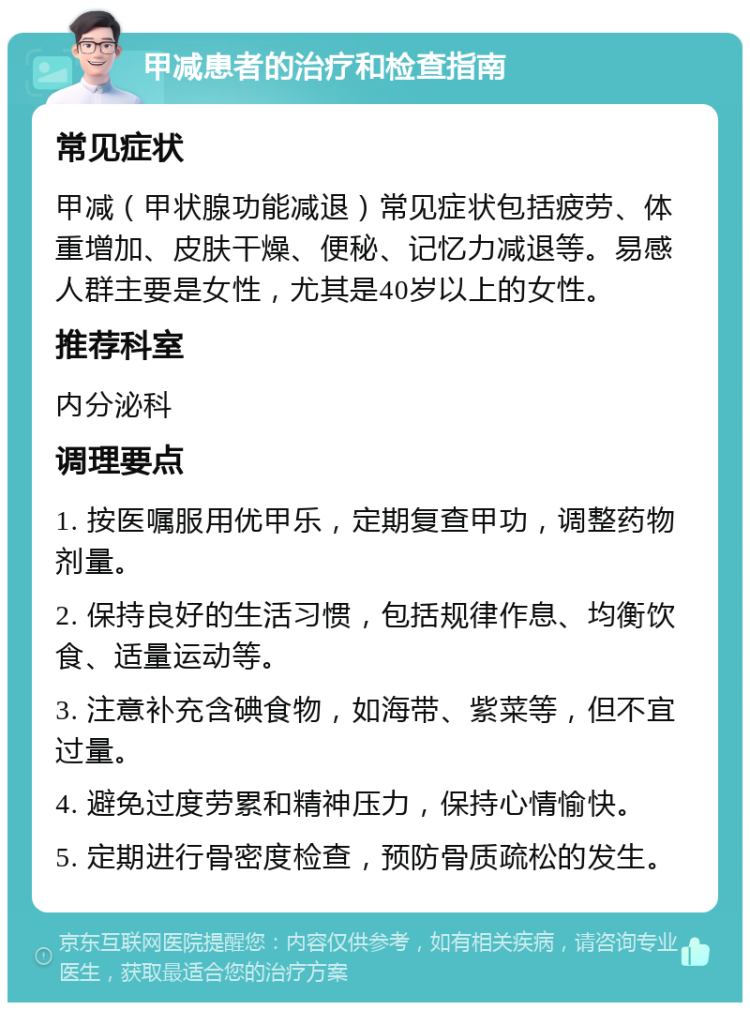 甲减患者的治疗和检查指南 常见症状 甲减（甲状腺功能减退）常见症状包括疲劳、体重增加、皮肤干燥、便秘、记忆力减退等。易感人群主要是女性，尤其是40岁以上的女性。 推荐科室 内分泌科 调理要点 1. 按医嘱服用优甲乐，定期复查甲功，调整药物剂量。 2. 保持良好的生活习惯，包括规律作息、均衡饮食、适量运动等。 3. 注意补充含碘食物，如海带、紫菜等，但不宜过量。 4. 避免过度劳累和精神压力，保持心情愉快。 5. 定期进行骨密度检查，预防骨质疏松的发生。