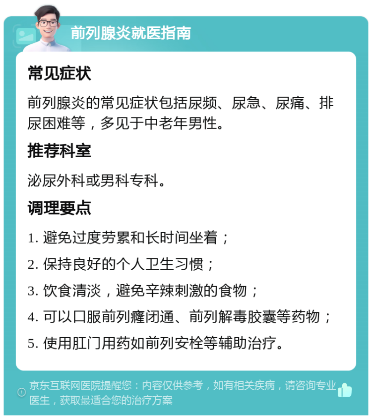 前列腺炎就医指南 常见症状 前列腺炎的常见症状包括尿频、尿急、尿痛、排尿困难等，多见于中老年男性。 推荐科室 泌尿外科或男科专科。 调理要点 1. 避免过度劳累和长时间坐着； 2. 保持良好的个人卫生习惯； 3. 饮食清淡，避免辛辣刺激的食物； 4. 可以口服前列癃闭通、前列解毒胶囊等药物； 5. 使用肛门用药如前列安栓等辅助治疗。