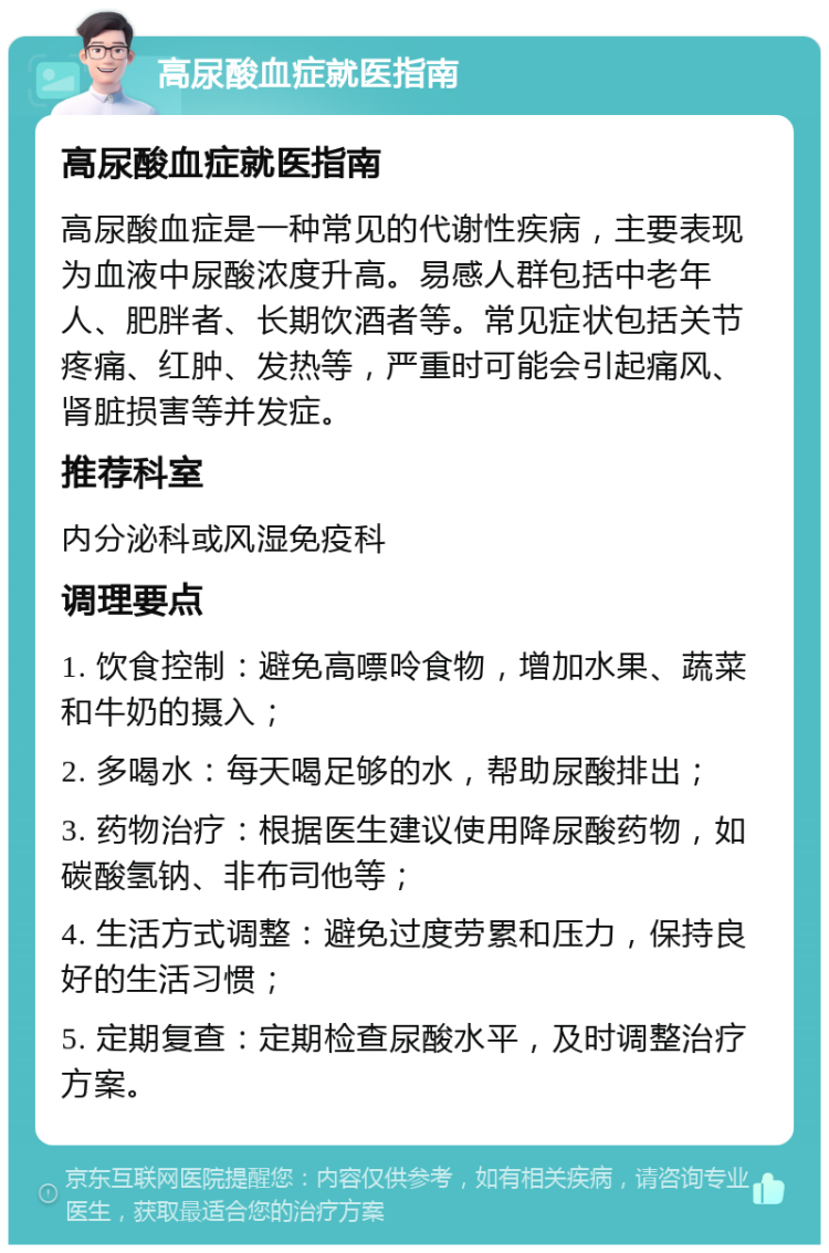 高尿酸血症就医指南 高尿酸血症就医指南 高尿酸血症是一种常见的代谢性疾病，主要表现为血液中尿酸浓度升高。易感人群包括中老年人、肥胖者、长期饮酒者等。常见症状包括关节疼痛、红肿、发热等，严重时可能会引起痛风、肾脏损害等并发症。 推荐科室 内分泌科或风湿免疫科 调理要点 1. 饮食控制：避免高嘌呤食物，增加水果、蔬菜和牛奶的摄入； 2. 多喝水：每天喝足够的水，帮助尿酸排出； 3. 药物治疗：根据医生建议使用降尿酸药物，如碳酸氢钠、非布司他等； 4. 生活方式调整：避免过度劳累和压力，保持良好的生活习惯； 5. 定期复查：定期检查尿酸水平，及时调整治疗方案。