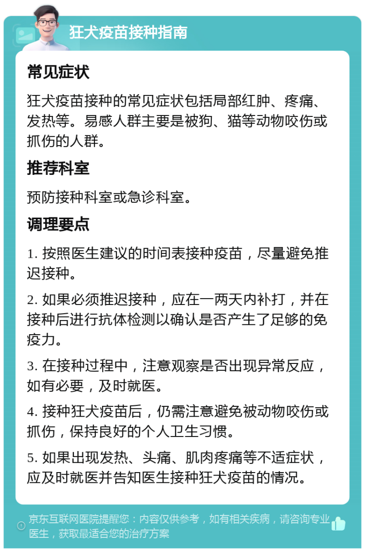 狂犬疫苗接种指南 常见症状 狂犬疫苗接种的常见症状包括局部红肿、疼痛、发热等。易感人群主要是被狗、猫等动物咬伤或抓伤的人群。 推荐科室 预防接种科室或急诊科室。 调理要点 1. 按照医生建议的时间表接种疫苗，尽量避免推迟接种。 2. 如果必须推迟接种，应在一两天内补打，并在接种后进行抗体检测以确认是否产生了足够的免疫力。 3. 在接种过程中，注意观察是否出现异常反应，如有必要，及时就医。 4. 接种狂犬疫苗后，仍需注意避免被动物咬伤或抓伤，保持良好的个人卫生习惯。 5. 如果出现发热、头痛、肌肉疼痛等不适症状，应及时就医并告知医生接种狂犬疫苗的情况。