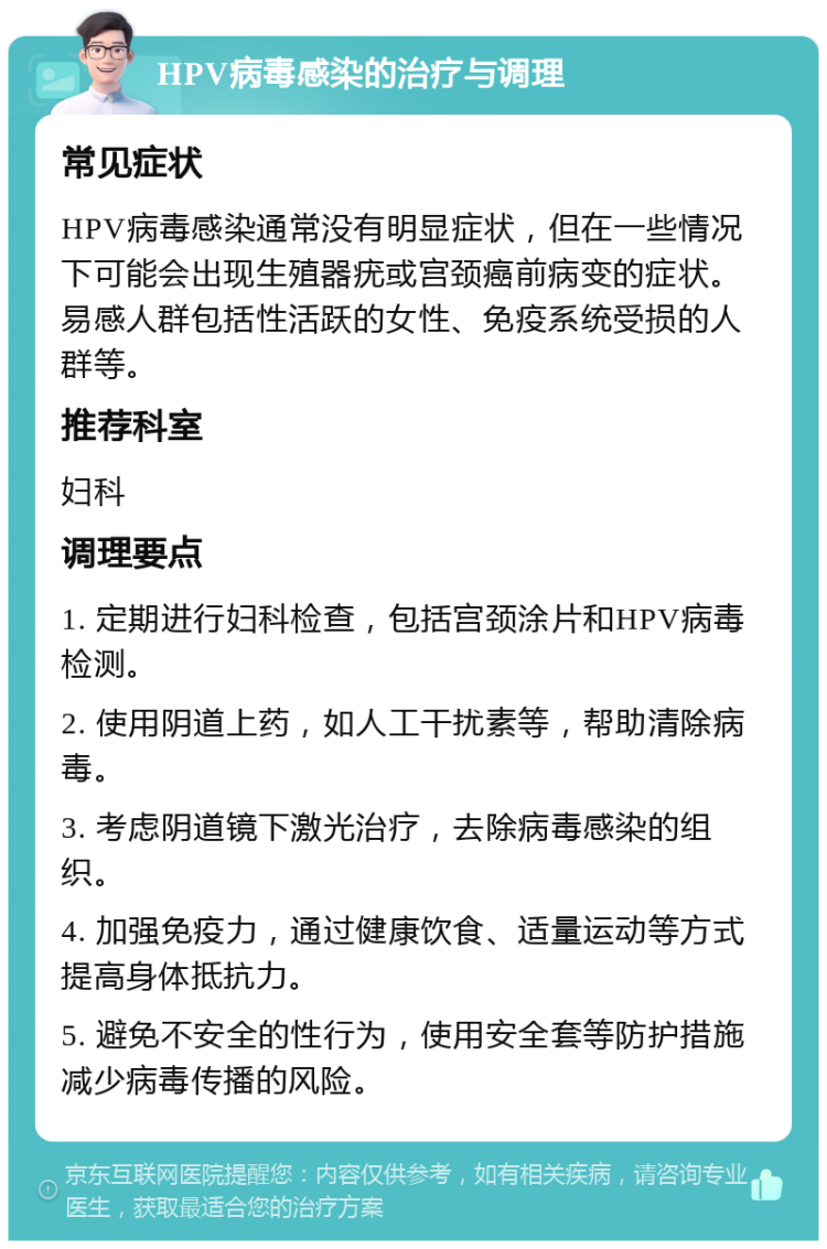 HPV病毒感染的治疗与调理 常见症状 HPV病毒感染通常没有明显症状，但在一些情况下可能会出现生殖器疣或宫颈癌前病变的症状。易感人群包括性活跃的女性、免疫系统受损的人群等。 推荐科室 妇科 调理要点 1. 定期进行妇科检查，包括宫颈涂片和HPV病毒检测。 2. 使用阴道上药，如人工干扰素等，帮助清除病毒。 3. 考虑阴道镜下激光治疗，去除病毒感染的组织。 4. 加强免疫力，通过健康饮食、适量运动等方式提高身体抵抗力。 5. 避免不安全的性行为，使用安全套等防护措施减少病毒传播的风险。