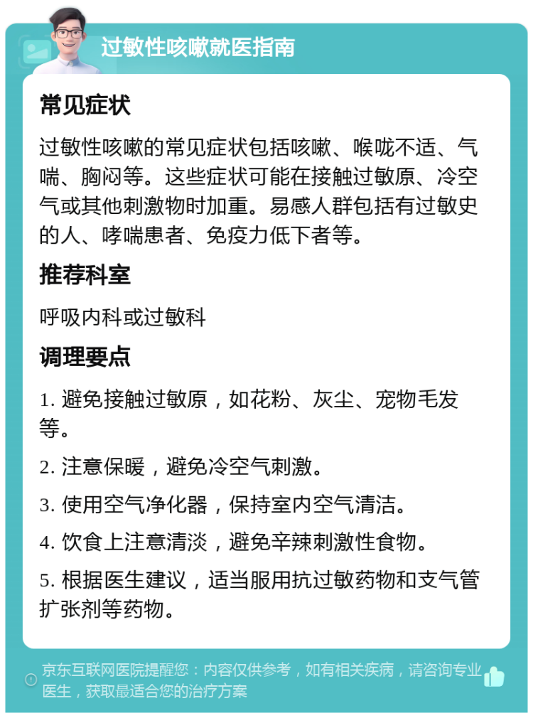 过敏性咳嗽就医指南 常见症状 过敏性咳嗽的常见症状包括咳嗽、喉咙不适、气喘、胸闷等。这些症状可能在接触过敏原、冷空气或其他刺激物时加重。易感人群包括有过敏史的人、哮喘患者、免疫力低下者等。 推荐科室 呼吸内科或过敏科 调理要点 1. 避免接触过敏原，如花粉、灰尘、宠物毛发等。 2. 注意保暖，避免冷空气刺激。 3. 使用空气净化器，保持室内空气清洁。 4. 饮食上注意清淡，避免辛辣刺激性食物。 5. 根据医生建议，适当服用抗过敏药物和支气管扩张剂等药物。