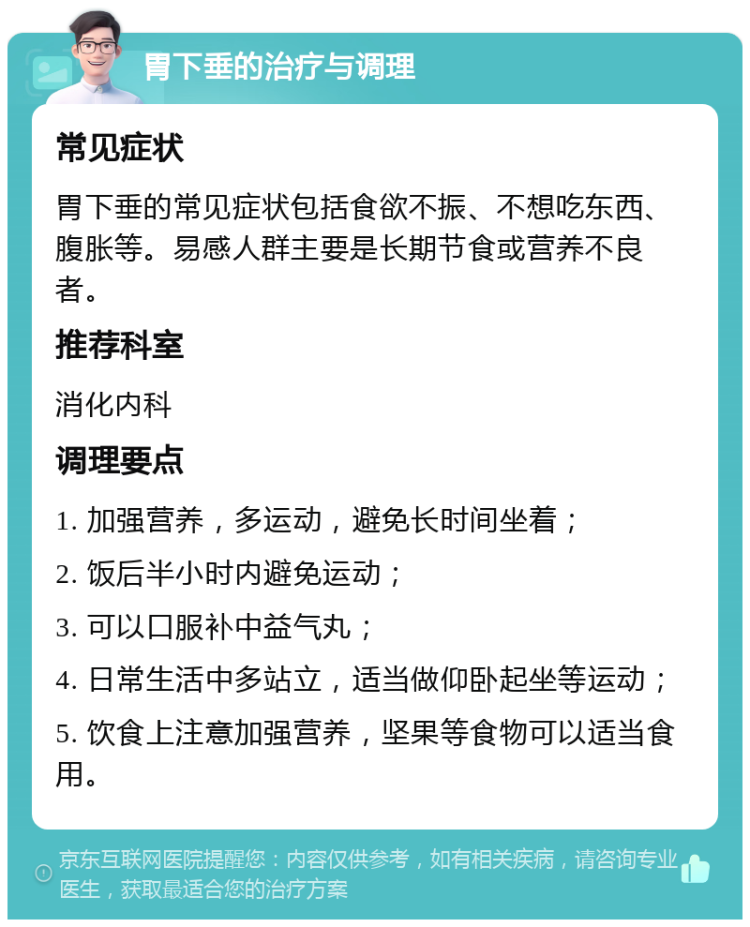 胃下垂的治疗与调理 常见症状 胃下垂的常见症状包括食欲不振、不想吃东西、腹胀等。易感人群主要是长期节食或营养不良者。 推荐科室 消化内科 调理要点 1. 加强营养，多运动，避免长时间坐着； 2. 饭后半小时内避免运动； 3. 可以口服补中益气丸； 4. 日常生活中多站立，适当做仰卧起坐等运动； 5. 饮食上注意加强营养，坚果等食物可以适当食用。