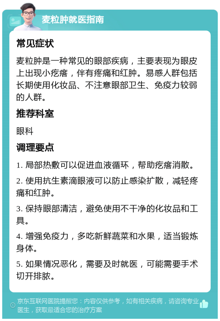 麦粒肿就医指南 常见症状 麦粒肿是一种常见的眼部疾病，主要表现为眼皮上出现小疙瘩，伴有疼痛和红肿。易感人群包括长期使用化妆品、不注意眼部卫生、免疫力较弱的人群。 推荐科室 眼科 调理要点 1. 局部热敷可以促进血液循环，帮助疙瘩消散。 2. 使用抗生素滴眼液可以防止感染扩散，减轻疼痛和红肿。 3. 保持眼部清洁，避免使用不干净的化妆品和工具。 4. 增强免疫力，多吃新鲜蔬菜和水果，适当锻炼身体。 5. 如果情况恶化，需要及时就医，可能需要手术切开排脓。