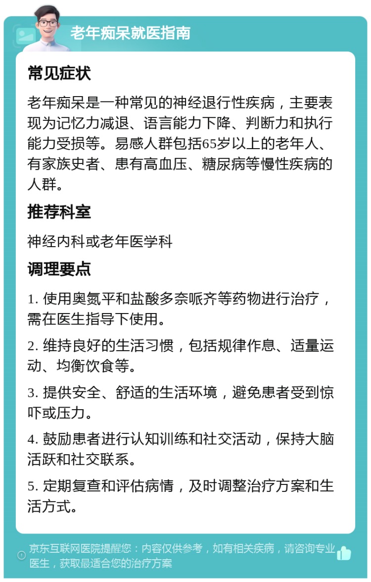 老年痴呆就医指南 常见症状 老年痴呆是一种常见的神经退行性疾病，主要表现为记忆力减退、语言能力下降、判断力和执行能力受损等。易感人群包括65岁以上的老年人、有家族史者、患有高血压、糖尿病等慢性疾病的人群。 推荐科室 神经内科或老年医学科 调理要点 1. 使用奥氮平和盐酸多奈哌齐等药物进行治疗，需在医生指导下使用。 2. 维持良好的生活习惯，包括规律作息、适量运动、均衡饮食等。 3. 提供安全、舒适的生活环境，避免患者受到惊吓或压力。 4. 鼓励患者进行认知训练和社交活动，保持大脑活跃和社交联系。 5. 定期复查和评估病情，及时调整治疗方案和生活方式。