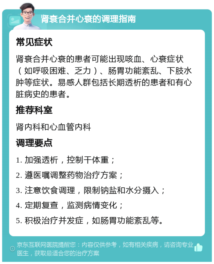 肾衰合并心衰的调理指南 常见症状 肾衰合并心衰的患者可能出现咳血、心衰症状（如呼吸困难、乏力）、肠胃功能紊乱、下肢水肿等症状。易感人群包括长期透析的患者和有心脏病史的患者。 推荐科室 肾内科和心血管内科 调理要点 1. 加强透析，控制干体重； 2. 遵医嘱调整药物治疗方案； 3. 注意饮食调理，限制钠盐和水分摄入； 4. 定期复查，监测病情变化； 5. 积极治疗并发症，如肠胃功能紊乱等。