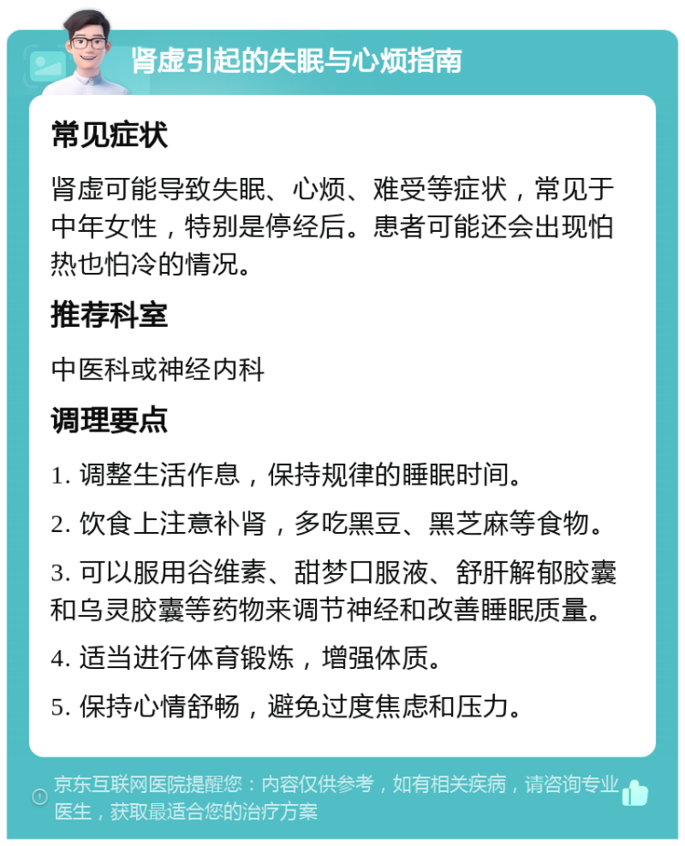 肾虚引起的失眠与心烦指南 常见症状 肾虚可能导致失眠、心烦、难受等症状，常见于中年女性，特别是停经后。患者可能还会出现怕热也怕冷的情况。 推荐科室 中医科或神经内科 调理要点 1. 调整生活作息，保持规律的睡眠时间。 2. 饮食上注意补肾，多吃黑豆、黑芝麻等食物。 3. 可以服用谷维素、甜梦口服液、舒肝解郁胶囊和乌灵胶囊等药物来调节神经和改善睡眠质量。 4. 适当进行体育锻炼，增强体质。 5. 保持心情舒畅，避免过度焦虑和压力。