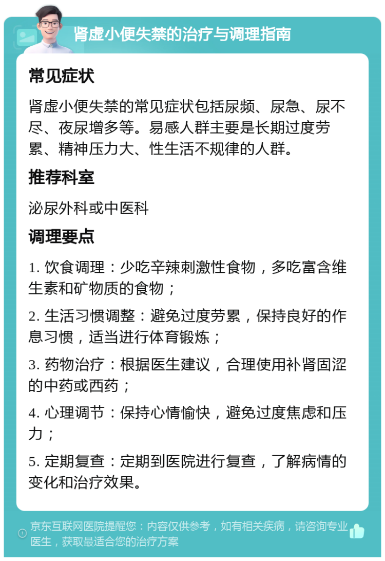 肾虚小便失禁的治疗与调理指南 常见症状 肾虚小便失禁的常见症状包括尿频、尿急、尿不尽、夜尿增多等。易感人群主要是长期过度劳累、精神压力大、性生活不规律的人群。 推荐科室 泌尿外科或中医科 调理要点 1. 饮食调理：少吃辛辣刺激性食物，多吃富含维生素和矿物质的食物； 2. 生活习惯调整：避免过度劳累，保持良好的作息习惯，适当进行体育锻炼； 3. 药物治疗：根据医生建议，合理使用补肾固涩的中药或西药； 4. 心理调节：保持心情愉快，避免过度焦虑和压力； 5. 定期复查：定期到医院进行复查，了解病情的变化和治疗效果。