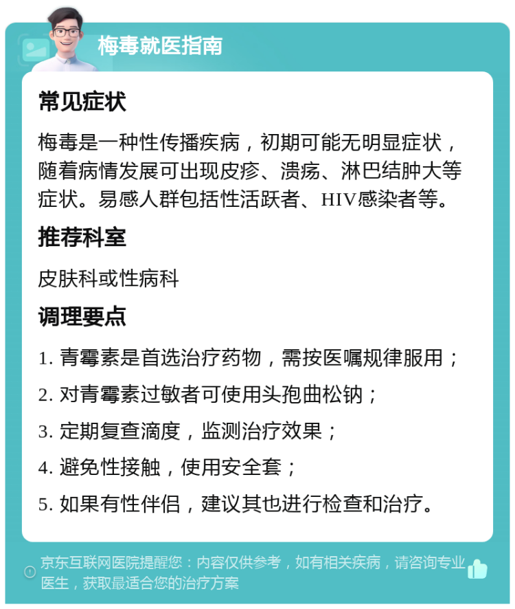 梅毒就医指南 常见症状 梅毒是一种性传播疾病，初期可能无明显症状，随着病情发展可出现皮疹、溃疡、淋巴结肿大等症状。易感人群包括性活跃者、HIV感染者等。 推荐科室 皮肤科或性病科 调理要点 1. 青霉素是首选治疗药物，需按医嘱规律服用； 2. 对青霉素过敏者可使用头孢曲松钠； 3. 定期复查滴度，监测治疗效果； 4. 避免性接触，使用安全套； 5. 如果有性伴侣，建议其也进行检查和治疗。