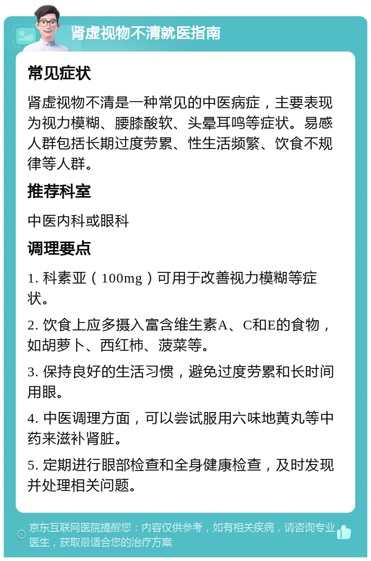 肾虚视物不清就医指南 常见症状 肾虚视物不清是一种常见的中医病症，主要表现为视力模糊、腰膝酸软、头晕耳鸣等症状。易感人群包括长期过度劳累、性生活频繁、饮食不规律等人群。 推荐科室 中医内科或眼科 调理要点 1. 科素亚（100mg）可用于改善视力模糊等症状。 2. 饮食上应多摄入富含维生素A、C和E的食物，如胡萝卜、西红柿、菠菜等。 3. 保持良好的生活习惯，避免过度劳累和长时间用眼。 4. 中医调理方面，可以尝试服用六味地黄丸等中药来滋补肾脏。 5. 定期进行眼部检查和全身健康检查，及时发现并处理相关问题。