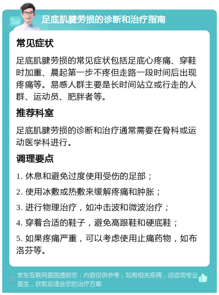 足底肌腱劳损的诊断和治疗指南 常见症状 足底肌腱劳损的常见症状包括足底心疼痛、穿鞋时加重、晨起第一步不疼但走路一段时间后出现疼痛等。易感人群主要是长时间站立或行走的人群、运动员、肥胖者等。 推荐科室 足底肌腱劳损的诊断和治疗通常需要在骨科或运动医学科进行。 调理要点 1. 休息和避免过度使用受伤的足部； 2. 使用冰敷或热敷来缓解疼痛和肿胀； 3. 进行物理治疗，如冲击波和微波治疗； 4. 穿着合适的鞋子，避免高跟鞋和硬底鞋； 5. 如果疼痛严重，可以考虑使用止痛药物，如布洛芬等。