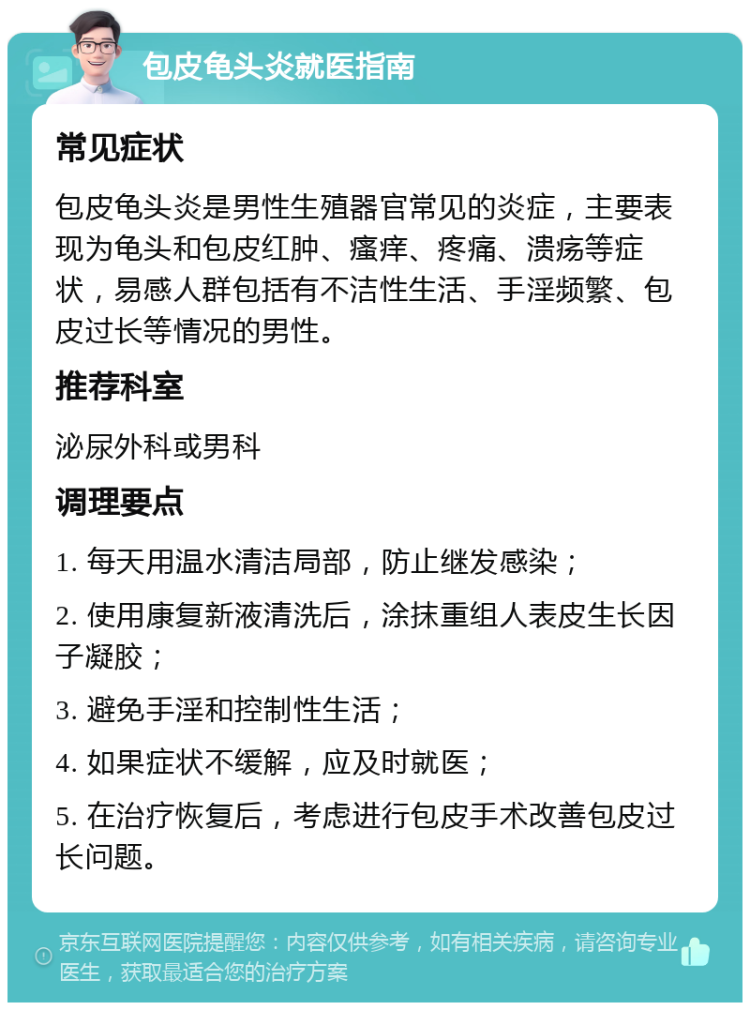 包皮龟头炎就医指南 常见症状 包皮龟头炎是男性生殖器官常见的炎症，主要表现为龟头和包皮红肿、瘙痒、疼痛、溃疡等症状，易感人群包括有不洁性生活、手淫频繁、包皮过长等情况的男性。 推荐科室 泌尿外科或男科 调理要点 1. 每天用温水清洁局部，防止继发感染； 2. 使用康复新液清洗后，涂抹重组人表皮生长因子凝胶； 3. 避免手淫和控制性生活； 4. 如果症状不缓解，应及时就医； 5. 在治疗恢复后，考虑进行包皮手术改善包皮过长问题。