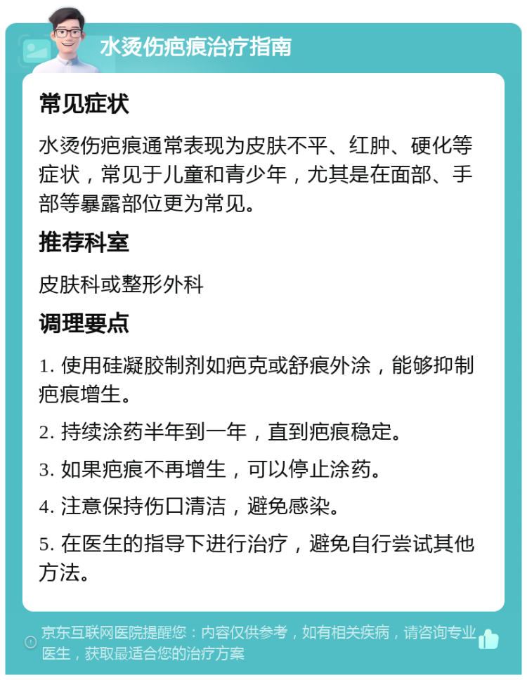 水烫伤疤痕治疗指南 常见症状 水烫伤疤痕通常表现为皮肤不平、红肿、硬化等症状，常见于儿童和青少年，尤其是在面部、手部等暴露部位更为常见。 推荐科室 皮肤科或整形外科 调理要点 1. 使用硅凝胶制剂如疤克或舒痕外涂，能够抑制疤痕增生。 2. 持续涂药半年到一年，直到疤痕稳定。 3. 如果疤痕不再增生，可以停止涂药。 4. 注意保持伤口清洁，避免感染。 5. 在医生的指导下进行治疗，避免自行尝试其他方法。