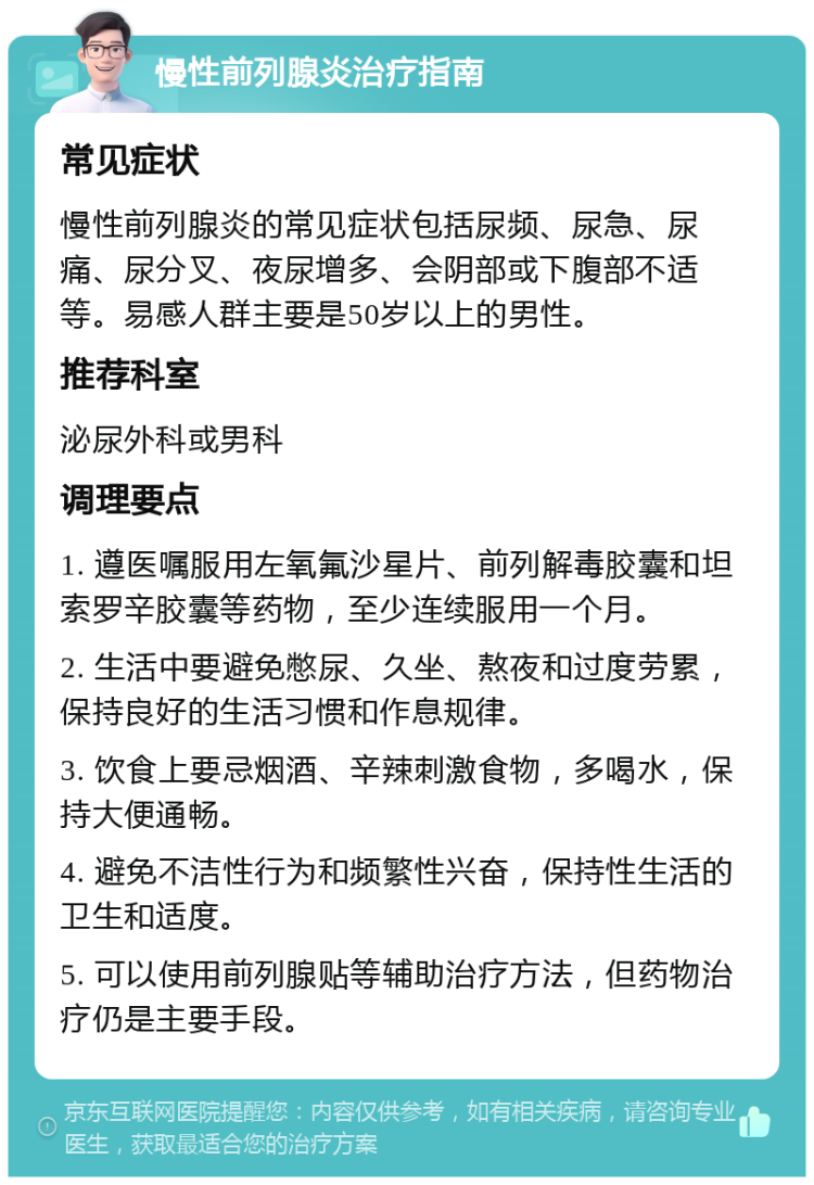 慢性前列腺炎治疗指南 常见症状 慢性前列腺炎的常见症状包括尿频、尿急、尿痛、尿分叉、夜尿增多、会阴部或下腹部不适等。易感人群主要是50岁以上的男性。 推荐科室 泌尿外科或男科 调理要点 1. 遵医嘱服用左氧氟沙星片、前列解毒胶囊和坦索罗辛胶囊等药物，至少连续服用一个月。 2. 生活中要避免憋尿、久坐、熬夜和过度劳累，保持良好的生活习惯和作息规律。 3. 饮食上要忌烟酒、辛辣刺激食物，多喝水，保持大便通畅。 4. 避免不洁性行为和频繁性兴奋，保持性生活的卫生和适度。 5. 可以使用前列腺贴等辅助治疗方法，但药物治疗仍是主要手段。