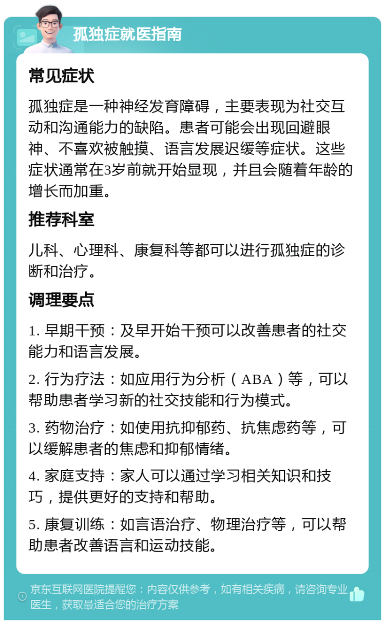 孤独症就医指南 常见症状 孤独症是一种神经发育障碍，主要表现为社交互动和沟通能力的缺陷。患者可能会出现回避眼神、不喜欢被触摸、语言发展迟缓等症状。这些症状通常在3岁前就开始显现，并且会随着年龄的增长而加重。 推荐科室 儿科、心理科、康复科等都可以进行孤独症的诊断和治疗。 调理要点 1. 早期干预：及早开始干预可以改善患者的社交能力和语言发展。 2. 行为疗法：如应用行为分析（ABA）等，可以帮助患者学习新的社交技能和行为模式。 3. 药物治疗：如使用抗抑郁药、抗焦虑药等，可以缓解患者的焦虑和抑郁情绪。 4. 家庭支持：家人可以通过学习相关知识和技巧，提供更好的支持和帮助。 5. 康复训练：如言语治疗、物理治疗等，可以帮助患者改善语言和运动技能。