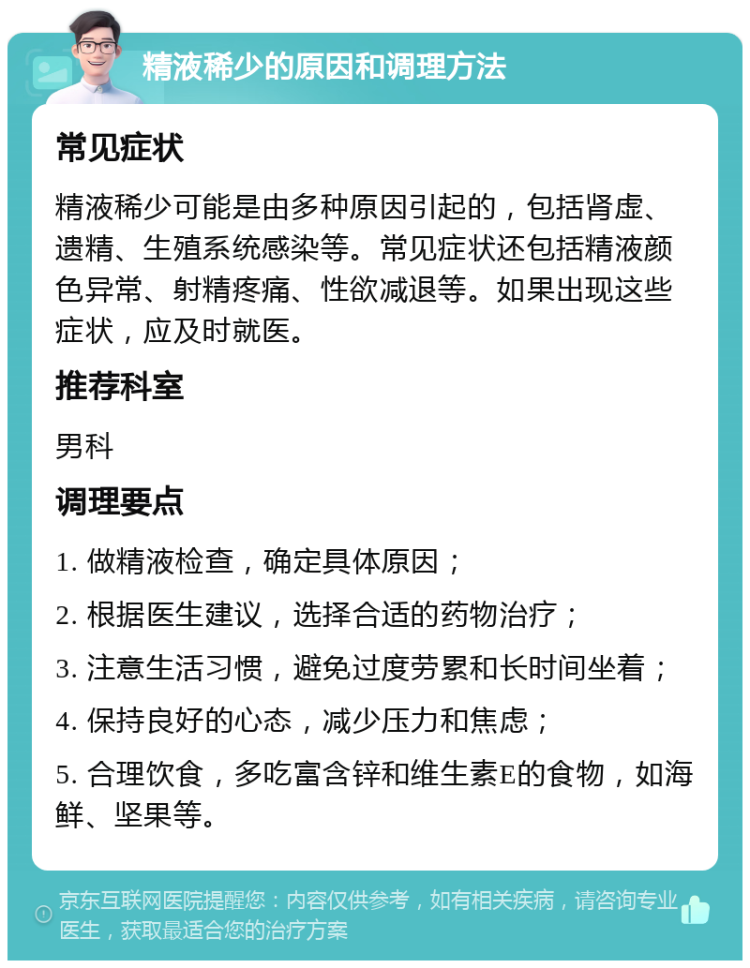 精液稀少的原因和调理方法 常见症状 精液稀少可能是由多种原因引起的，包括肾虚、遗精、生殖系统感染等。常见症状还包括精液颜色异常、射精疼痛、性欲减退等。如果出现这些症状，应及时就医。 推荐科室 男科 调理要点 1. 做精液检查，确定具体原因； 2. 根据医生建议，选择合适的药物治疗； 3. 注意生活习惯，避免过度劳累和长时间坐着； 4. 保持良好的心态，减少压力和焦虑； 5. 合理饮食，多吃富含锌和维生素E的食物，如海鲜、坚果等。