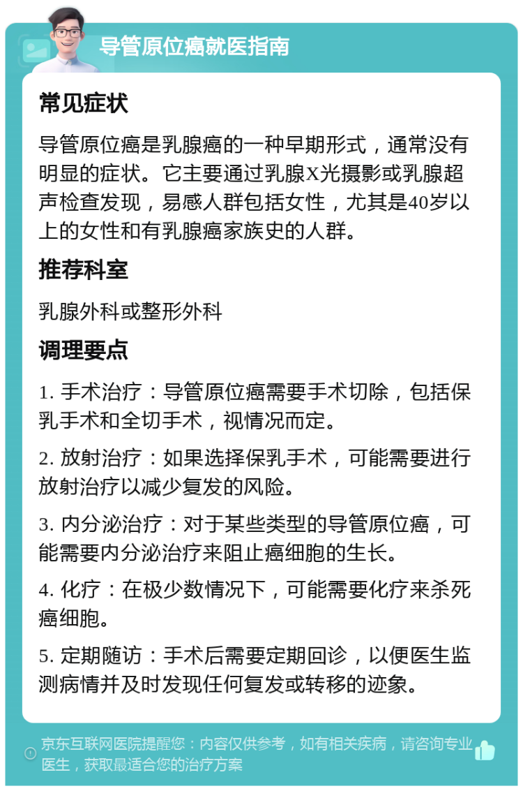 导管原位癌就医指南 常见症状 导管原位癌是乳腺癌的一种早期形式，通常没有明显的症状。它主要通过乳腺X光摄影或乳腺超声检查发现，易感人群包括女性，尤其是40岁以上的女性和有乳腺癌家族史的人群。 推荐科室 乳腺外科或整形外科 调理要点 1. 手术治疗：导管原位癌需要手术切除，包括保乳手术和全切手术，视情况而定。 2. 放射治疗：如果选择保乳手术，可能需要进行放射治疗以减少复发的风险。 3. 内分泌治疗：对于某些类型的导管原位癌，可能需要内分泌治疗来阻止癌细胞的生长。 4. 化疗：在极少数情况下，可能需要化疗来杀死癌细胞。 5. 定期随访：手术后需要定期回诊，以便医生监测病情并及时发现任何复发或转移的迹象。