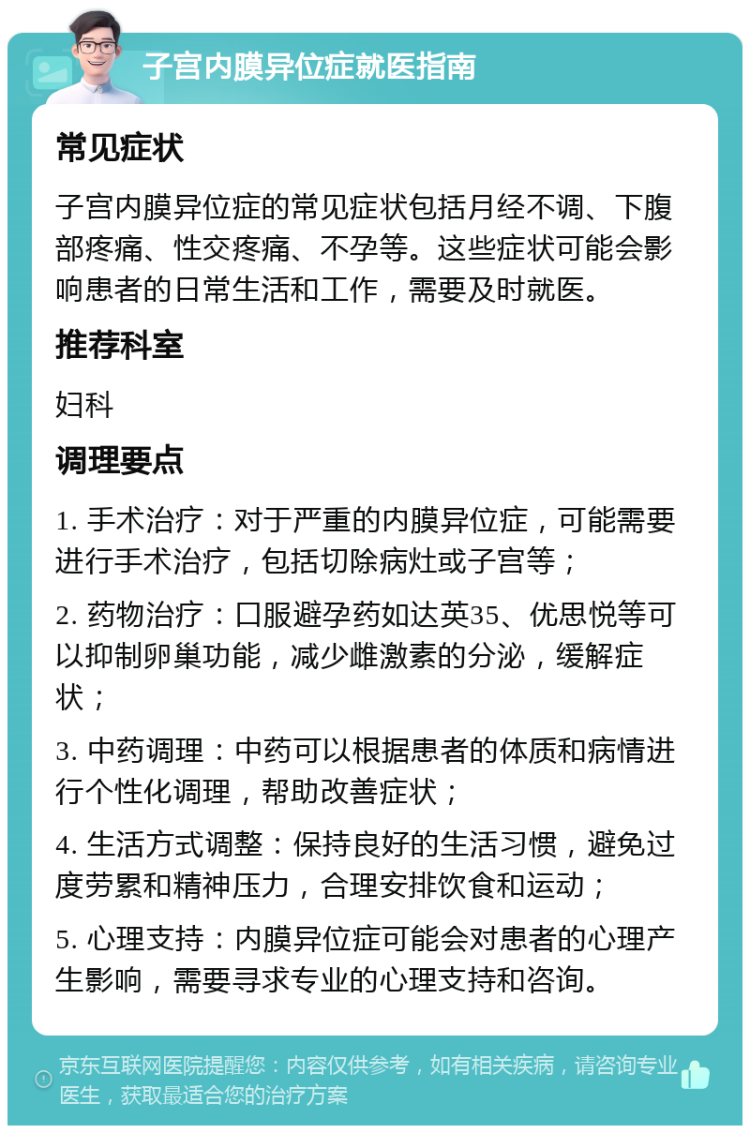 子宫内膜异位症就医指南 常见症状 子宫内膜异位症的常见症状包括月经不调、下腹部疼痛、性交疼痛、不孕等。这些症状可能会影响患者的日常生活和工作，需要及时就医。 推荐科室 妇科 调理要点 1. 手术治疗：对于严重的内膜异位症，可能需要进行手术治疗，包括切除病灶或子宫等； 2. 药物治疗：口服避孕药如达英35、优思悦等可以抑制卵巢功能，减少雌激素的分泌，缓解症状； 3. 中药调理：中药可以根据患者的体质和病情进行个性化调理，帮助改善症状； 4. 生活方式调整：保持良好的生活习惯，避免过度劳累和精神压力，合理安排饮食和运动； 5. 心理支持：内膜异位症可能会对患者的心理产生影响，需要寻求专业的心理支持和咨询。