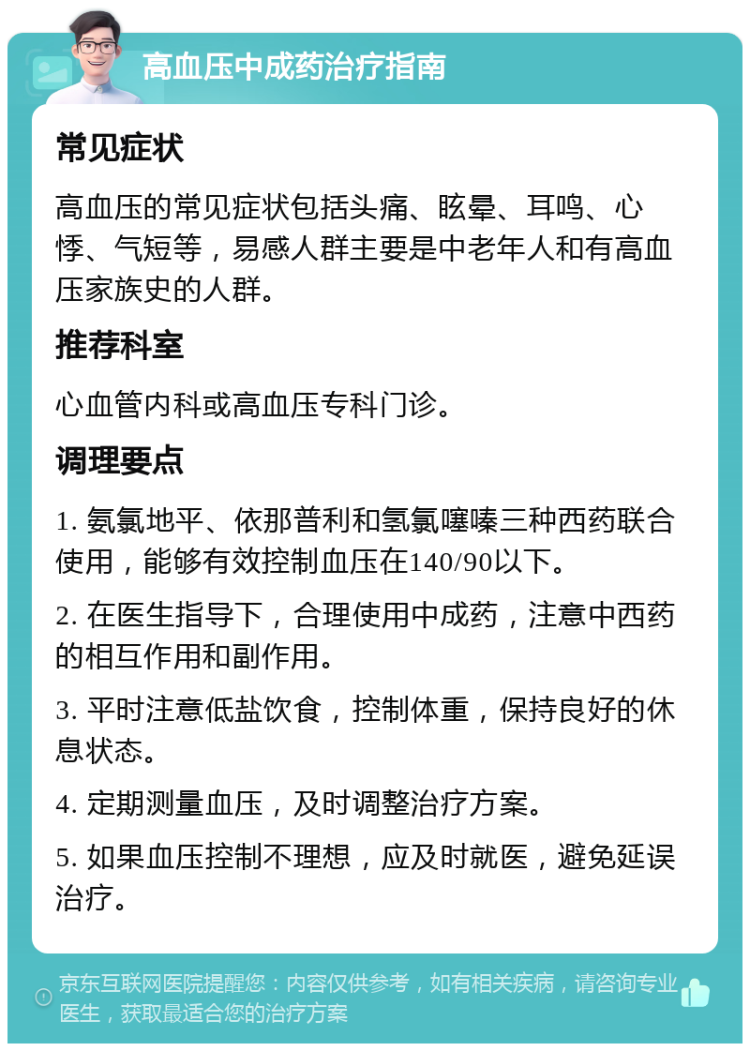 高血压中成药治疗指南 常见症状 高血压的常见症状包括头痛、眩晕、耳鸣、心悸、气短等，易感人群主要是中老年人和有高血压家族史的人群。 推荐科室 心血管内科或高血压专科门诊。 调理要点 1. 氨氯地平、依那普利和氢氯噻嗪三种西药联合使用，能够有效控制血压在140/90以下。 2. 在医生指导下，合理使用中成药，注意中西药的相互作用和副作用。 3. 平时注意低盐饮食，控制体重，保持良好的休息状态。 4. 定期测量血压，及时调整治疗方案。 5. 如果血压控制不理想，应及时就医，避免延误治疗。