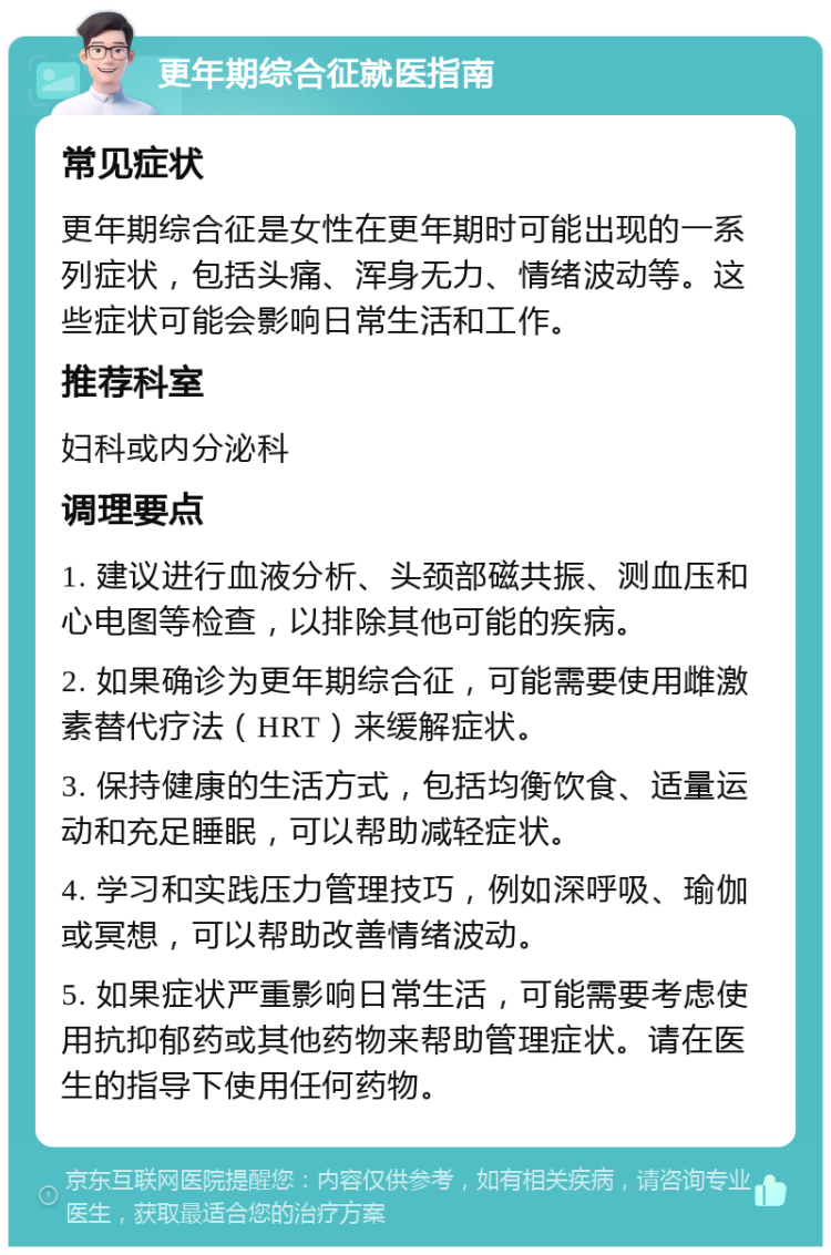 更年期综合征就医指南 常见症状 更年期综合征是女性在更年期时可能出现的一系列症状，包括头痛、浑身无力、情绪波动等。这些症状可能会影响日常生活和工作。 推荐科室 妇科或内分泌科 调理要点 1. 建议进行血液分析、头颈部磁共振、测血压和心电图等检查，以排除其他可能的疾病。 2. 如果确诊为更年期综合征，可能需要使用雌激素替代疗法（HRT）来缓解症状。 3. 保持健康的生活方式，包括均衡饮食、适量运动和充足睡眠，可以帮助减轻症状。 4. 学习和实践压力管理技巧，例如深呼吸、瑜伽或冥想，可以帮助改善情绪波动。 5. 如果症状严重影响日常生活，可能需要考虑使用抗抑郁药或其他药物来帮助管理症状。请在医生的指导下使用任何药物。