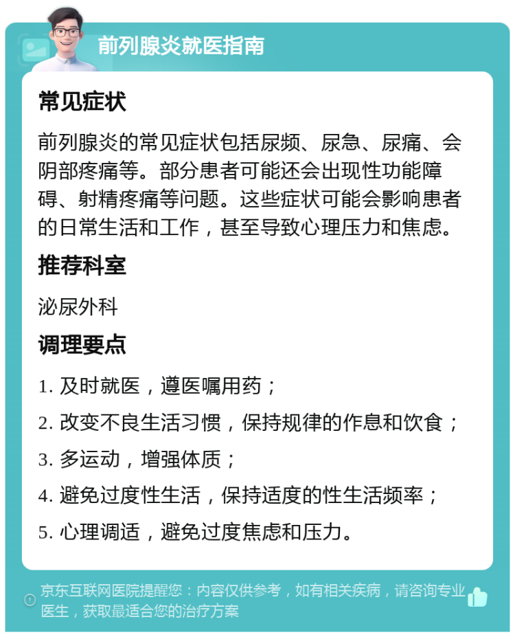 前列腺炎就医指南 常见症状 前列腺炎的常见症状包括尿频、尿急、尿痛、会阴部疼痛等。部分患者可能还会出现性功能障碍、射精疼痛等问题。这些症状可能会影响患者的日常生活和工作，甚至导致心理压力和焦虑。 推荐科室 泌尿外科 调理要点 1. 及时就医，遵医嘱用药； 2. 改变不良生活习惯，保持规律的作息和饮食； 3. 多运动，增强体质； 4. 避免过度性生活，保持适度的性生活频率； 5. 心理调适，避免过度焦虑和压力。