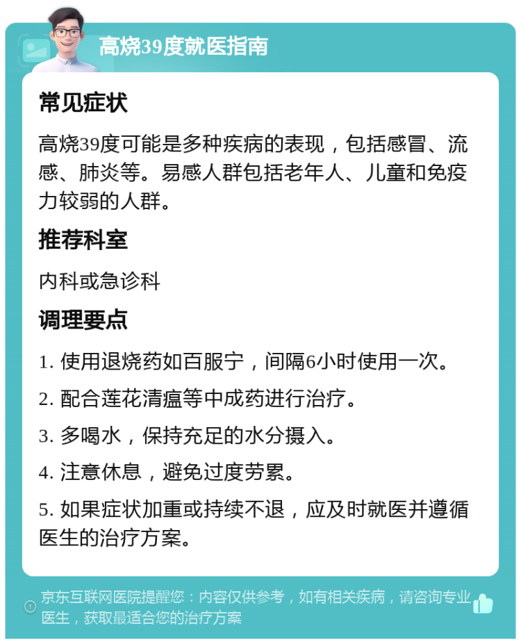 高烧39度就医指南 常见症状 高烧39度可能是多种疾病的表现，包括感冒、流感、肺炎等。易感人群包括老年人、儿童和免疫力较弱的人群。 推荐科室 内科或急诊科 调理要点 1. 使用退烧药如百服宁，间隔6小时使用一次。 2. 配合莲花清瘟等中成药进行治疗。 3. 多喝水，保持充足的水分摄入。 4. 注意休息，避免过度劳累。 5. 如果症状加重或持续不退，应及时就医并遵循医生的治疗方案。