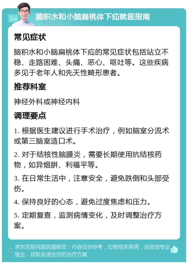 脑积水和小脑扁桃体下疝就医指南 常见症状 脑积水和小脑扁桃体下疝的常见症状包括站立不稳、走路困难、头痛、恶心、呕吐等。这些疾病多见于老年人和先天性畸形患者。 推荐科室 神经外科或神经内科 调理要点 1. 根据医生建议进行手术治疗，例如脑室分流术或第三脑室造口术。 2. 对于结核性脑膜炎，需要长期使用抗结核药物，如异烟肼、利福平等。 3. 在日常生活中，注意安全，避免跌倒和头部受伤。 4. 保持良好的心态，避免过度焦虑和压力。 5. 定期复查，监测病情变化，及时调整治疗方案。