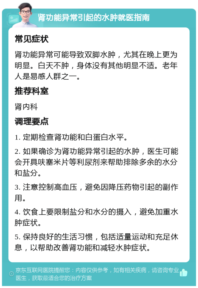 肾功能异常引起的水肿就医指南 常见症状 肾功能异常可能导致双脚水肿，尤其在晚上更为明显。白天不肿，身体没有其他明显不适。老年人是易感人群之一。 推荐科室 肾内科 调理要点 1. 定期检查肾功能和白蛋白水平。 2. 如果确诊为肾功能异常引起的水肿，医生可能会开具呋塞米片等利尿剂来帮助排除多余的水分和盐分。 3. 注意控制高血压，避免因降压药物引起的副作用。 4. 饮食上要限制盐分和水分的摄入，避免加重水肿症状。 5. 保持良好的生活习惯，包括适量运动和充足休息，以帮助改善肾功能和减轻水肿症状。