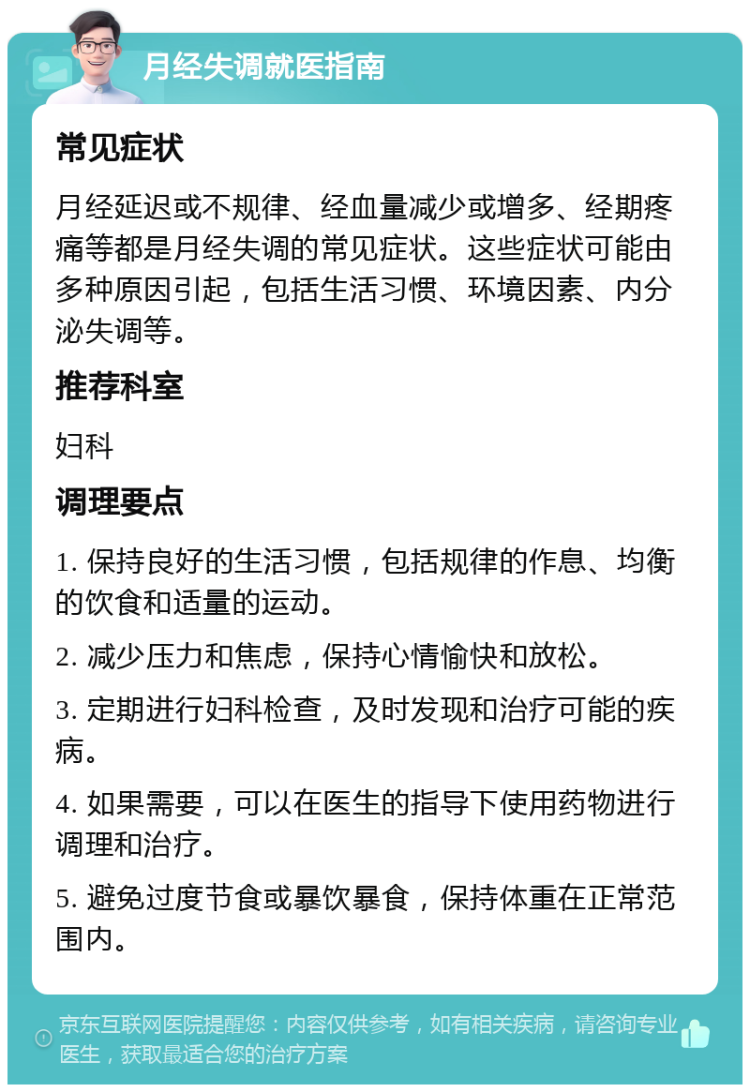 月经失调就医指南 常见症状 月经延迟或不规律、经血量减少或增多、经期疼痛等都是月经失调的常见症状。这些症状可能由多种原因引起，包括生活习惯、环境因素、内分泌失调等。 推荐科室 妇科 调理要点 1. 保持良好的生活习惯，包括规律的作息、均衡的饮食和适量的运动。 2. 减少压力和焦虑，保持心情愉快和放松。 3. 定期进行妇科检查，及时发现和治疗可能的疾病。 4. 如果需要，可以在医生的指导下使用药物进行调理和治疗。 5. 避免过度节食或暴饮暴食，保持体重在正常范围内。