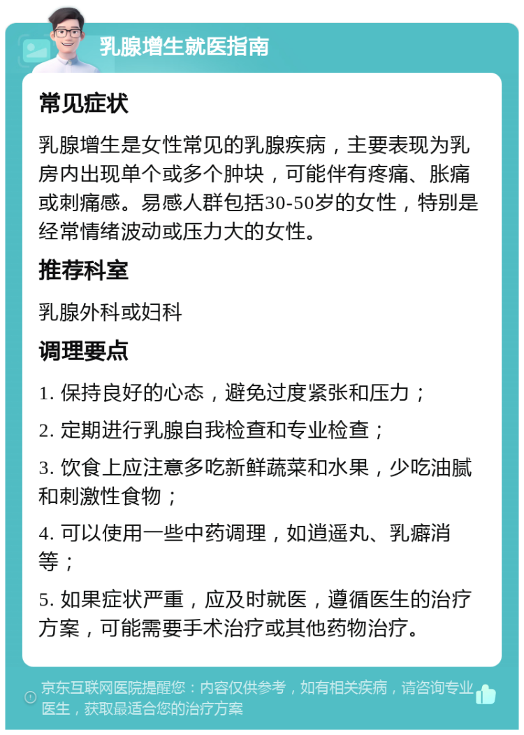 乳腺增生就医指南 常见症状 乳腺增生是女性常见的乳腺疾病，主要表现为乳房内出现单个或多个肿块，可能伴有疼痛、胀痛或刺痛感。易感人群包括30-50岁的女性，特别是经常情绪波动或压力大的女性。 推荐科室 乳腺外科或妇科 调理要点 1. 保持良好的心态，避免过度紧张和压力； 2. 定期进行乳腺自我检查和专业检查； 3. 饮食上应注意多吃新鲜蔬菜和水果，少吃油腻和刺激性食物； 4. 可以使用一些中药调理，如逍遥丸、乳癖消等； 5. 如果症状严重，应及时就医，遵循医生的治疗方案，可能需要手术治疗或其他药物治疗。